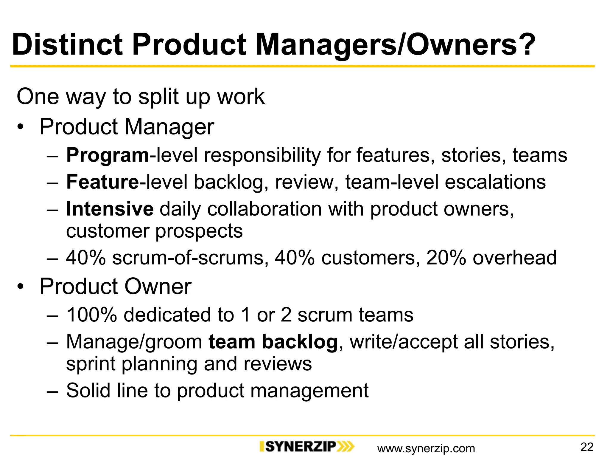 Distinct Product Managers/Owners?
One way to split up work
• Product Manager
– Program-level responsibility for features, stories, teams
– Feature-level backlog, review, team-level escalations
– Intensive daily collaboration with product owners,
customer prospects
– 40% scrum-of-scrums, 40% customers, 20% overhead
• Product Owner
– 100% dedicated to 1 or 2 scrum teams
– Manage/groom team backlog, write/accept all stories,
sprint planning and reviews
– Solid line to product management
22www.synerzip.com
 