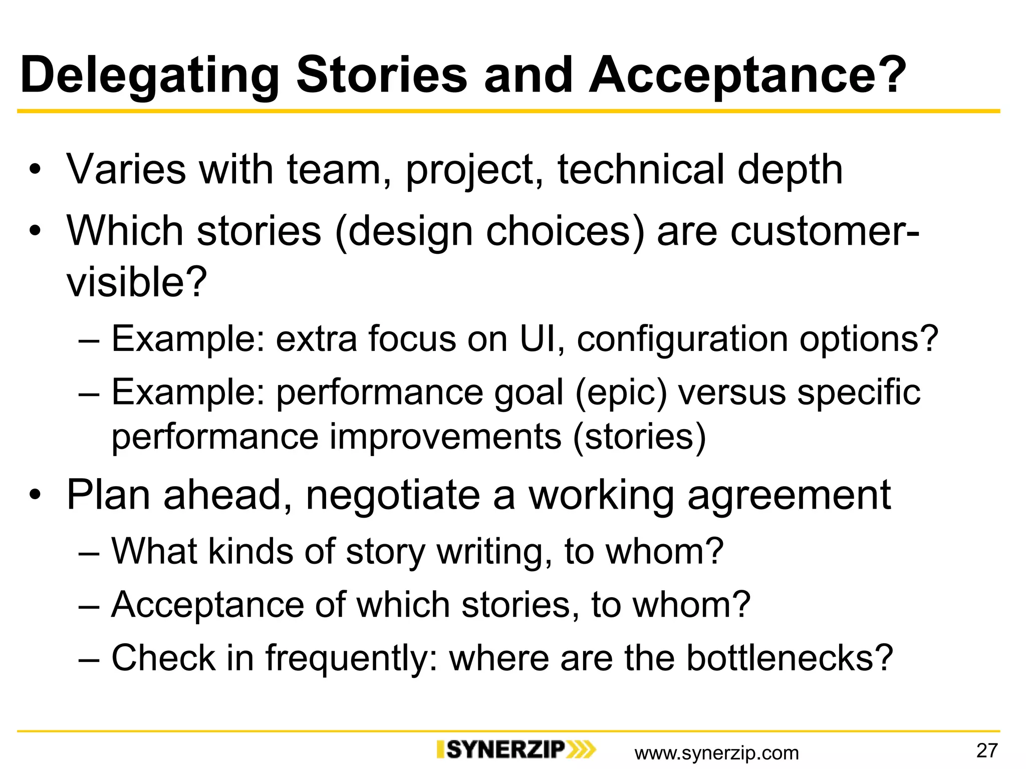 Delegating Stories and Acceptance?
• Varies with team, project, technical depth
• Which stories (design choices) are customer-
visible?
– Example: extra focus on UI, configuration options?
– Example: performance goal (epic) versus specific
performance improvements (stories)
• Plan ahead, negotiate a working agreement
– What kinds of story writing, to whom?
– Acceptance of which stories, to whom?
– Check in frequently: where are the bottlenecks?
27www.synerzip.com
 