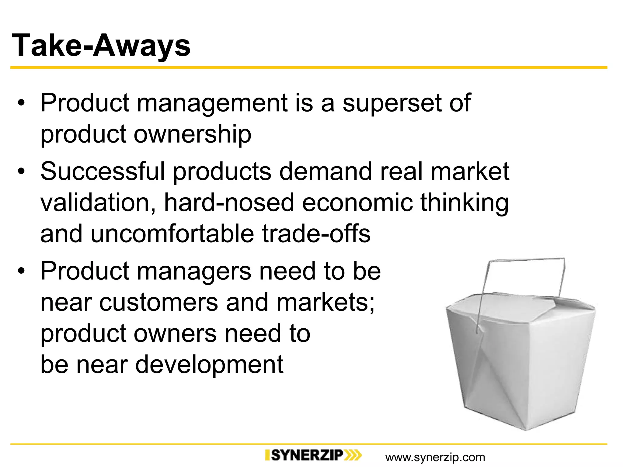 Take-Aways
• Product management is a superset of
product ownership
• Successful products demand real market
validation, hard-nosed economic thinking
and uncomfortable trade-offs
• Product managers need to be
near customers and markets;
product owners need to
be near development
www.synerzip.com
 