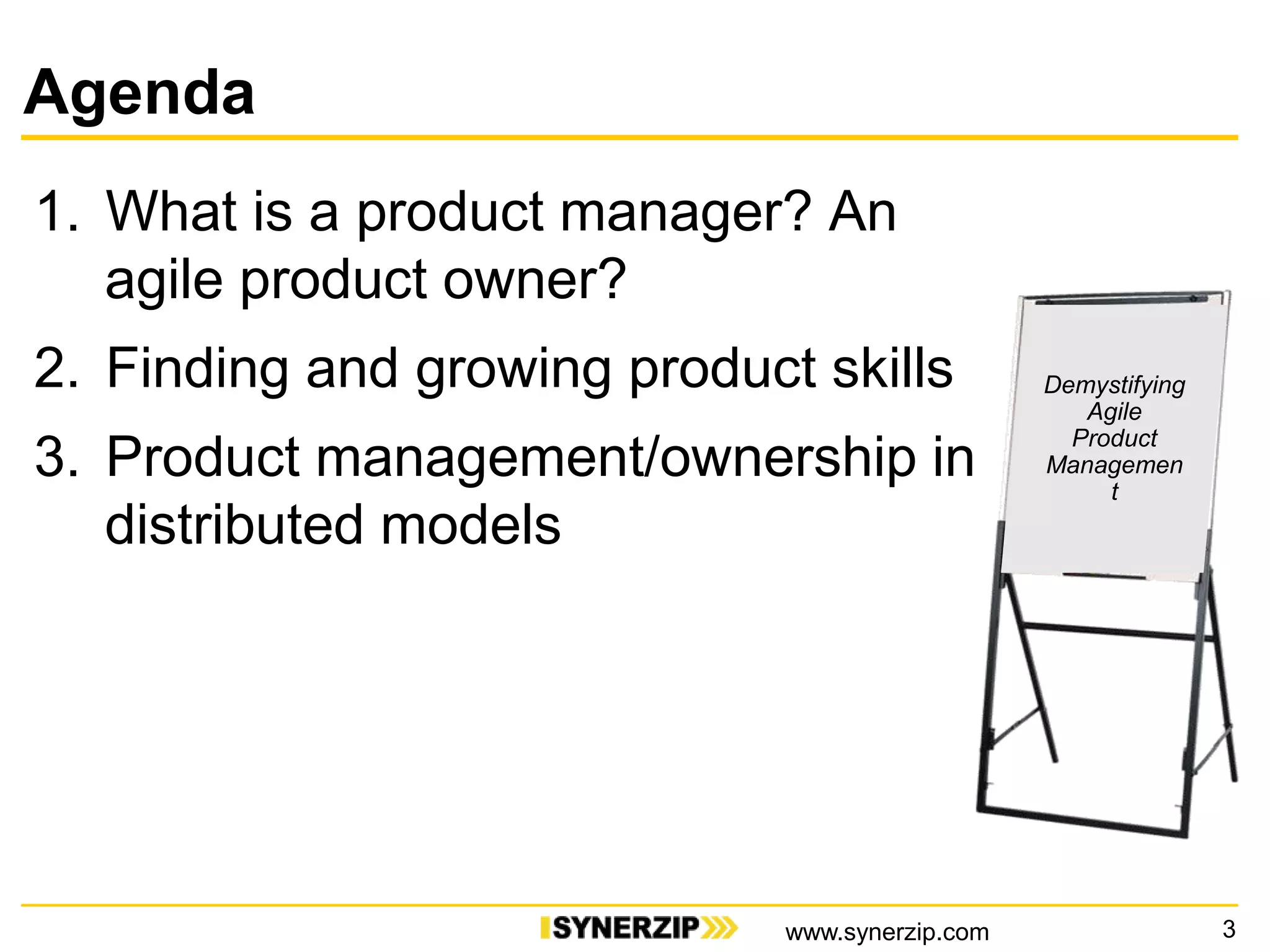Agenda
1. What is a product manager? An
agile product owner?
2. Finding and growing product skills
3. Product management/ownership in
distributed models
3
Demystifying
Agile
Product
Managemen
t
www.synerzip.com
 