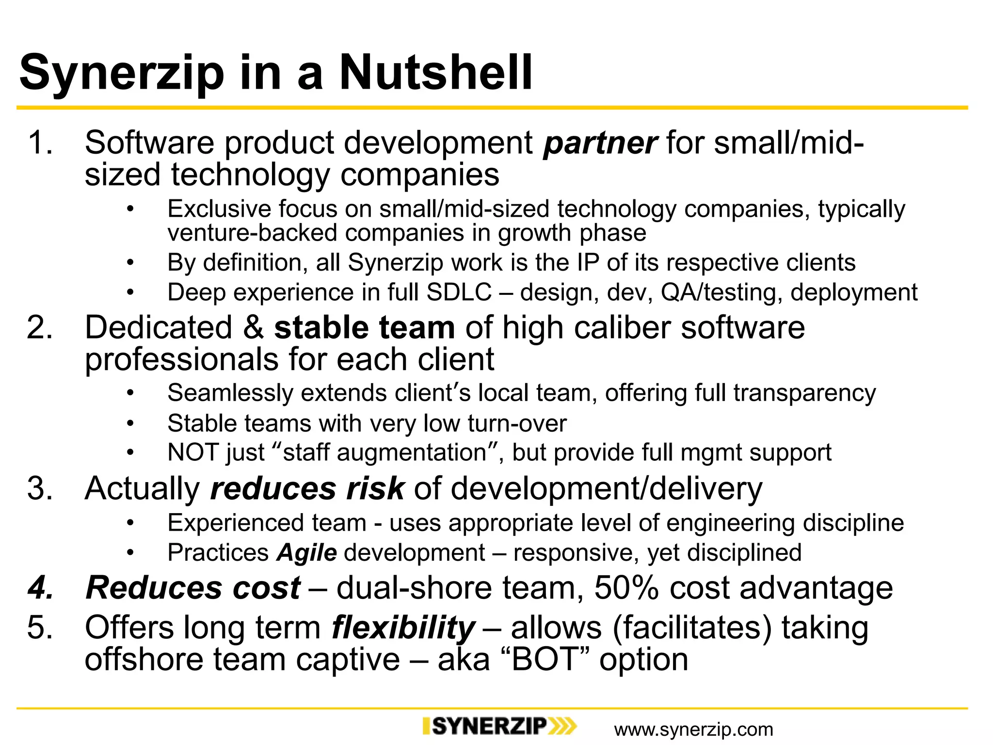 Synerzip in a Nutshell
1. Software product development partner for small/mid-
sized technology companies
• Exclusive focus on small/mid-sized technology companies, typically
venture-backed companies in growth phase
• By definition, all Synerzip work is the IP of its respective clients
• Deep experience in full SDLC – design, dev, QA/testing, deployment
2. Dedicated & stable team of high caliber software
professionals for each client
• Seamlessly extends client’s local team, offering full transparency
• Stable teams with very low turn-over
• NOT just “staff augmentation”, but provide full mgmt support
3. Actually reduces risk of development/delivery
• Experienced team - uses appropriate level of engineering discipline
• Practices Agile development – responsive, yet disciplined
4. Reduces cost – dual-shore team, 50% cost advantage
5. Offers long term flexibility – allows (facilitates) taking
offshore team captive – aka “BOT” option
www.synerzip.com
 