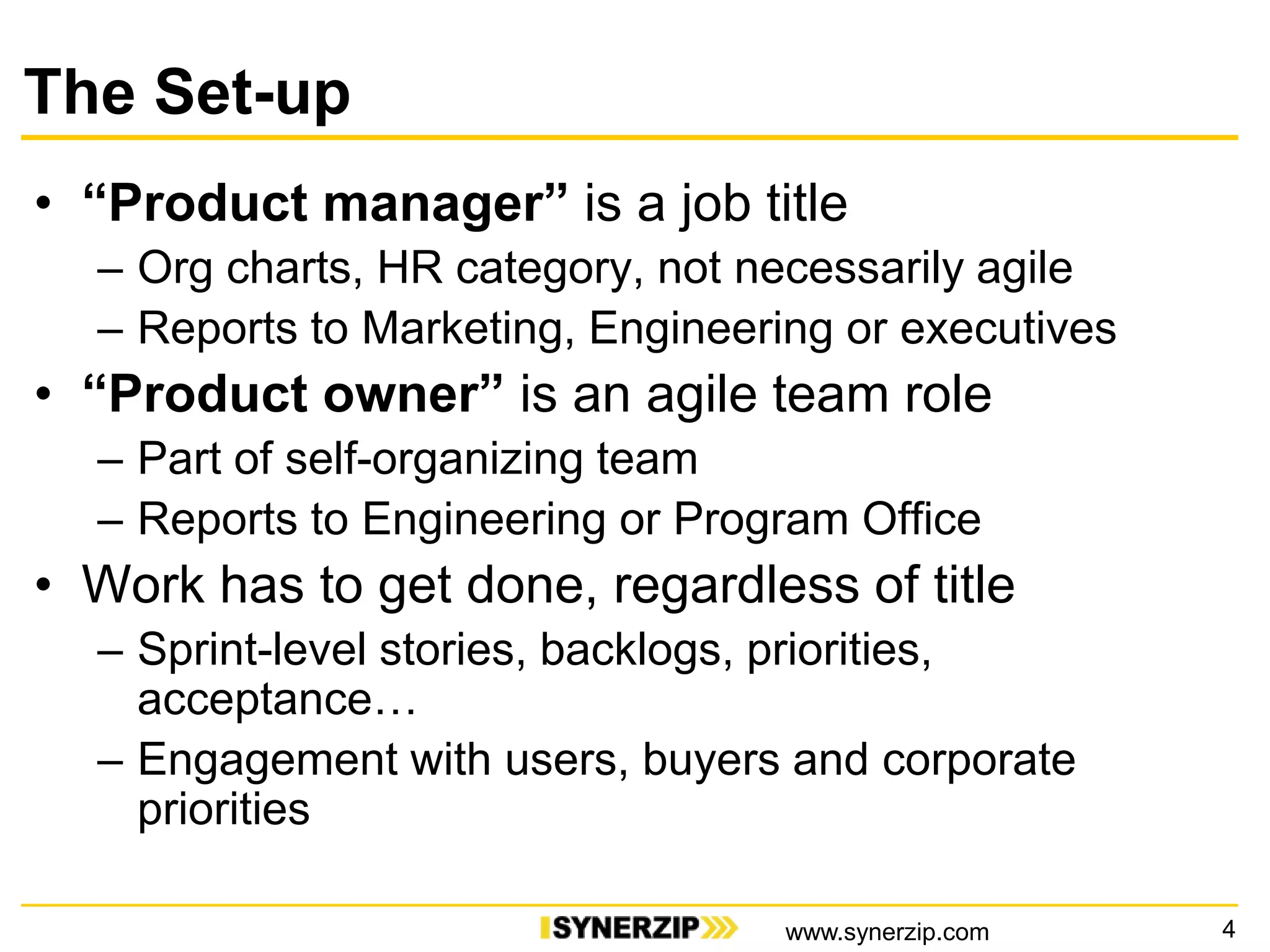 The Set-up
• “Product manager” is a job title
– Org charts, HR category, not necessarily agile
– Reports to Marketing, Engineering or executives
• “Product owner” is an agile team role
– Part of self-organizing team
– Reports to Engineering or Program Office
• Work has to get done, regardless of title
– Sprint-level stories, backlogs, priorities,
acceptance…
– Engagement with users, buyers and corporate
priorities
4www.synerzip.com
 