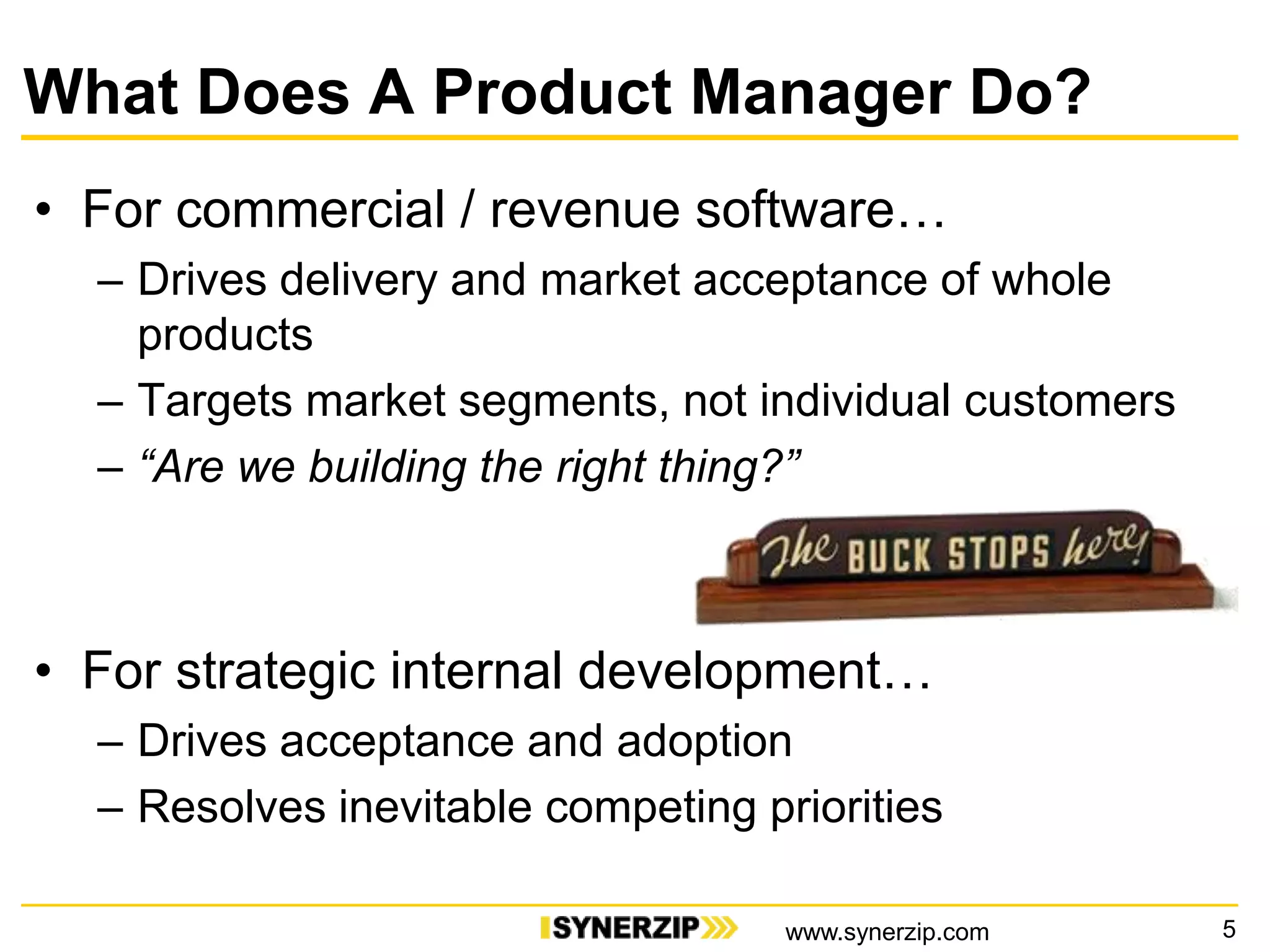 What Does A Product Manager Do?
• For commercial / revenue software…
– Drives delivery and market acceptance of whole
products
– Targets market segments, not individual customers
– “Are we building the right thing?”
• For strategic internal development…
– Drives acceptance and adoption
– Resolves inevitable competing priorities
5www.synerzip.com
 