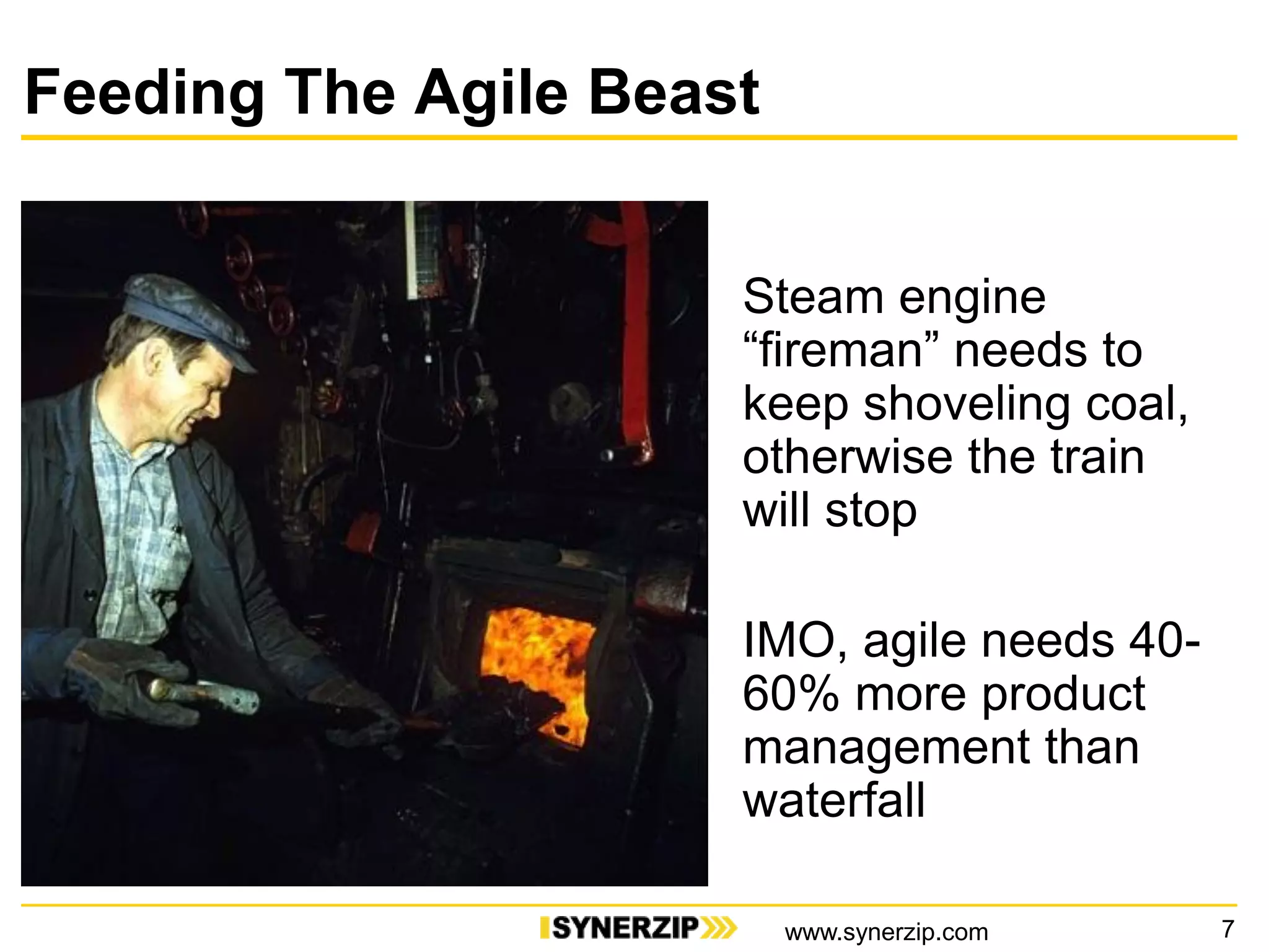 Feeding The Agile Beast
Steam engine
“fireman” needs to
keep shoveling coal,
otherwise the train
will stop
IMO, agile needs 40-
60% more product
management than
waterfall
7www.synerzip.com
 