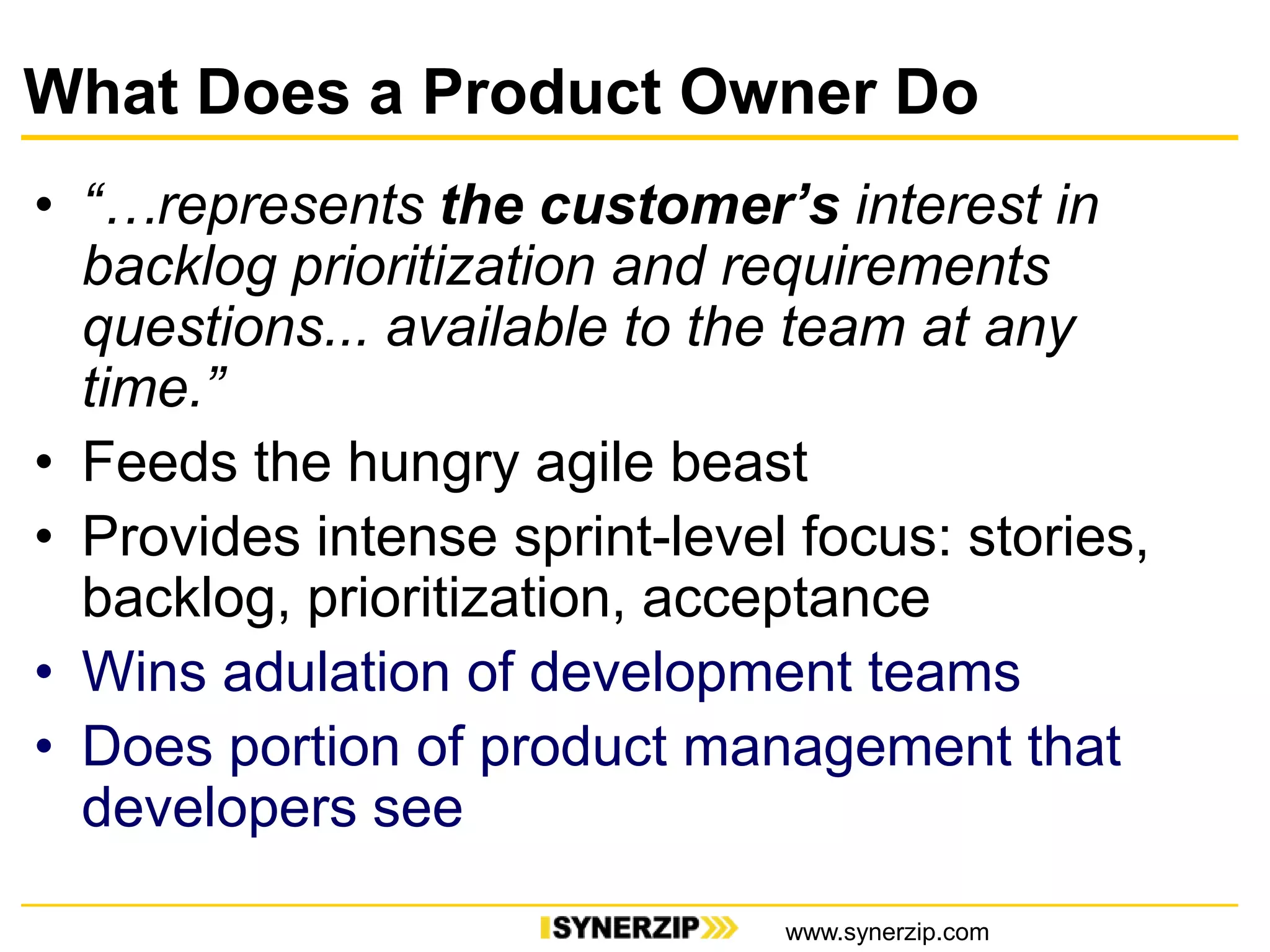 What Does a Product Owner Do
• “…represents the customer’s interest in
backlog prioritization and requirements
questions... available to the team at any
time.”
• Feeds the hungry agile beast
• Provides intense sprint-level focus: stories,
backlog, prioritization, acceptance
• Wins adulation of development teams
• Does portion of product management that
developers see
www.synerzip.com
 