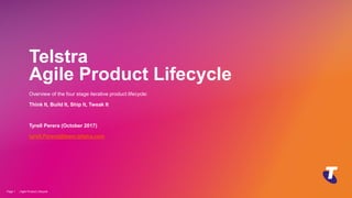 Copyright Telstra©
Telstra
Agile Product Lifecycle
Overview of the four stage iterative product lifecycle:
Think It, Build It, Ship It, Tweak It
Tyrell Perera (October 2017)
tyrell.Perera@team.telstra.com
| Agile Product Lifecycle
Page 1
 