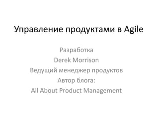 Управление продуктами в Agile Разработка Derek Morrison  Ведущий менеджер продуктов Автор блога:  All About Product Management  
