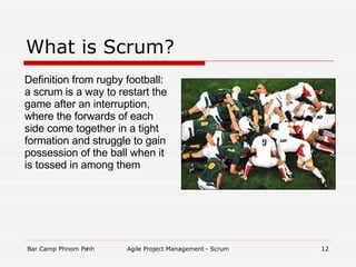 What is Scrum? Definition from rugby football: a scrum is a way to restart the game after an interruption, where the forwards of each side come together in a tight formation and struggle to gain possession of the ball when it is tossed in among them 