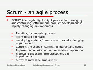 Scrum - an agile process SCRUM is an agile, lightweight process for managing and controlling software and product development in rapidly changing environments. Iterative, incremental process Team-based approach developing systems/ products with rapidly changing requirements Controls the chaos of conflicting interest and needs Improve communication and maximize cooperation Protecting the team form disruptions and impediments A way to maximize productivity 