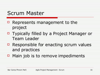 Scrum Master Represents management to the project Typically filled by a Project Manager or Team Leader Responsible for enacting scrum values and practices Main job is to remove impediments 