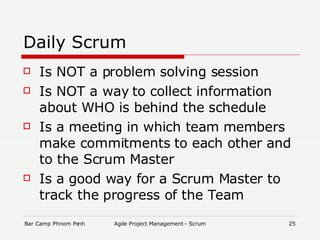 Daily Scrum Is NOT a problem solving session Is NOT a way to collect information about WHO is behind the schedule Is a meeting in which team members make commitments to each other and to the Scrum Master Is a good way for a Scrum Master to track the progress of the Team 
