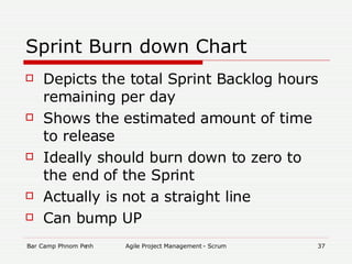 Sprint Burn down Chart Depicts the total Sprint Backlog hours remaining per day Shows the estimated amount of time to release   Ideally should burn down to zero to the end of the Sprint Actually is not a straight line Can bump UP 