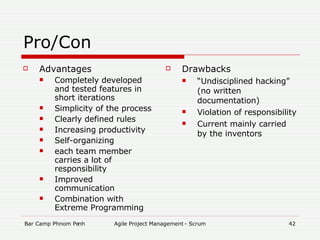 Pro/Con Advantages Completely developed and tested features in short iterations  Simplicity of the process Clearly defined rules Increasing productivity Self-organizing each team member carries a lot of responsibility Improved communication Combination with Extreme Programming Drawbacks “ Undisciplined hacking” (no written documentation)‏ Violation of responsibility  Current mainly carried by the inventors 