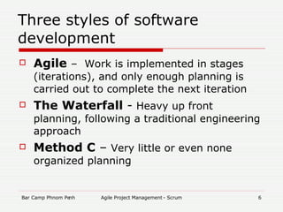 Three styles of software development Agile  –  Work is implemented in stages (iterations), and only enough planning is carried out to complete the next iteration The Waterfall  -  Heavy up front planning, following a traditional engineering approach Method C  –  Very little or even none organized planning 