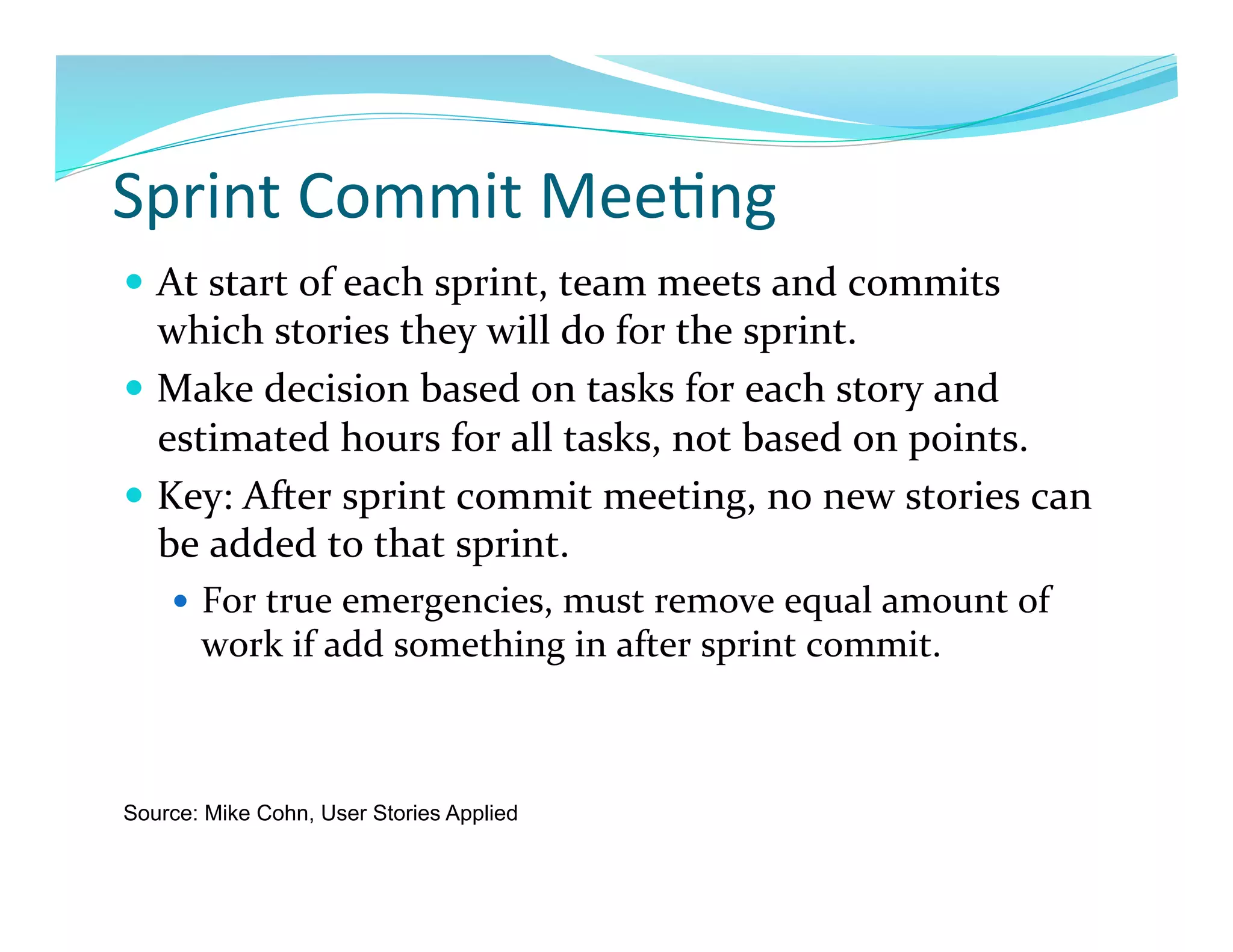 Sprint	
  Commit	
  Mee7ng	
  
  At	
  start	
  of	
  each	
  sprint,	
  team	
  meets	
  and	
  commits	
  
   which	
  stories	
  they	
  will	
  do	
  for	
  the	
  sprint.	
  
  Make	
  decision	
  based	
  on	
  tasks	
  for	
  each	
  story	
  and	
  
   estimated	
  hours	
  for	
  all	
  tasks,	
  not	
  based	
  on	
  points.	
  
  Key:	
  After	
  sprint	
  commit	
  meeting,	
  no	
  new	
  stories	
  can	
  
   be	
  added	
  to	
  that	
  sprint.	
  	
  
      For	
  true	
  emergencies,	
  must	
  remove	
  equal	
  amount	
  of	
  
       work	
  if	
  add	
  something	
  in	
  after	
  sprint	
  commit.	
  



Source: Mike Cohn, User Stories Applied
 