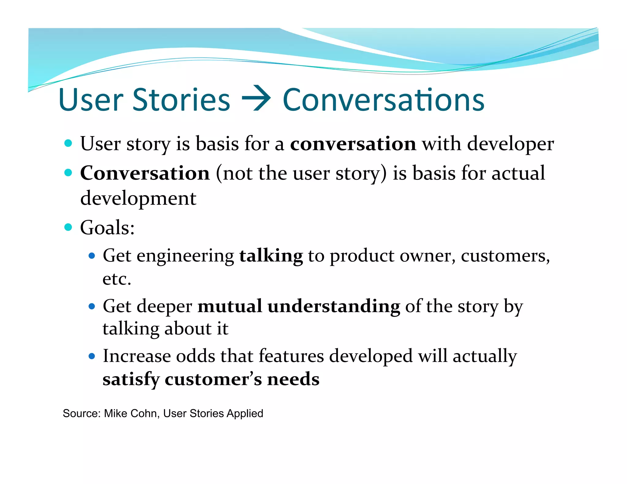 User	
  Stories	
  	
  Conversa7ons	
  
  User	
  story	
  is	
  basis	
  for	
  a	
  conversation	
  with	
  developer	
  
  Conversation	
  (not	
  the	
  user	
  story)	
  is	
  basis	
  for	
  actual	
  
   development	
  
  Goals:	
  
      Get	
  engineering	
  talking	
  to	
  product	
  owner,	
  customers,	
  
       etc.	
  
      Get	
  deeper	
  mutual	
  understanding	
  of	
  the	
  story	
  by	
  
       talking	
  about	
  it	
  
      Increase	
  odds	
  that	
  features	
  developed	
  will	
  actually	
  
       satisfy	
  customer’s	
  needs	
  
Source: Mike Cohn, User Stories Applied
 