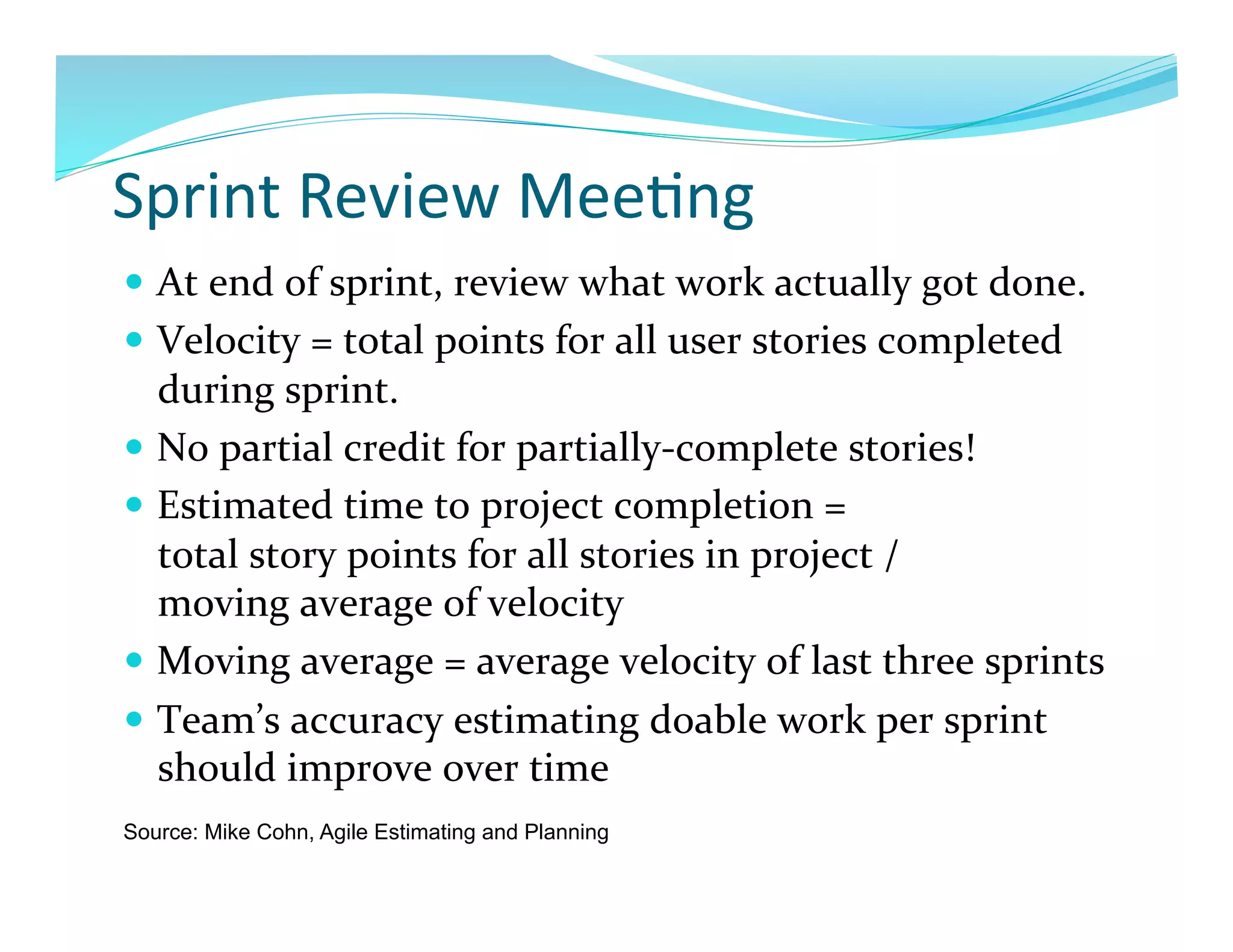 Sprint	
  Review	
  Mee7ng	
  
  At	
  end	
  of	
  sprint,	
  review	
  what	
  work	
  actually	
  got	
  done.	
  
  Velocity	
  =	
  total	
  points	
  for	
  all	
  user	
  stories	
  completed	
  
   during	
  sprint.	
  
  No	
  partial	
  credit	
  for	
  partially-­‐complete	
  stories!	
  
  Estimated	
  time	
  to	
  project	
  completion	
  =	
  	
  
   total	
  story	
  points	
  for	
  all	
  stories	
  in	
  project	
  /	
  	
  
   moving	
  average	
  of	
  velocity	
  
  Moving	
  average	
  =	
  average	
  velocity	
  of	
  last	
  three	
  sprints	
  
  Team’s	
  accuracy	
  estimating	
  doable	
  work	
  per	
  sprint	
  
   should	
  improve	
  over	
  time	
  
Source: Mike Cohn, Agile Estimating and Planning
 