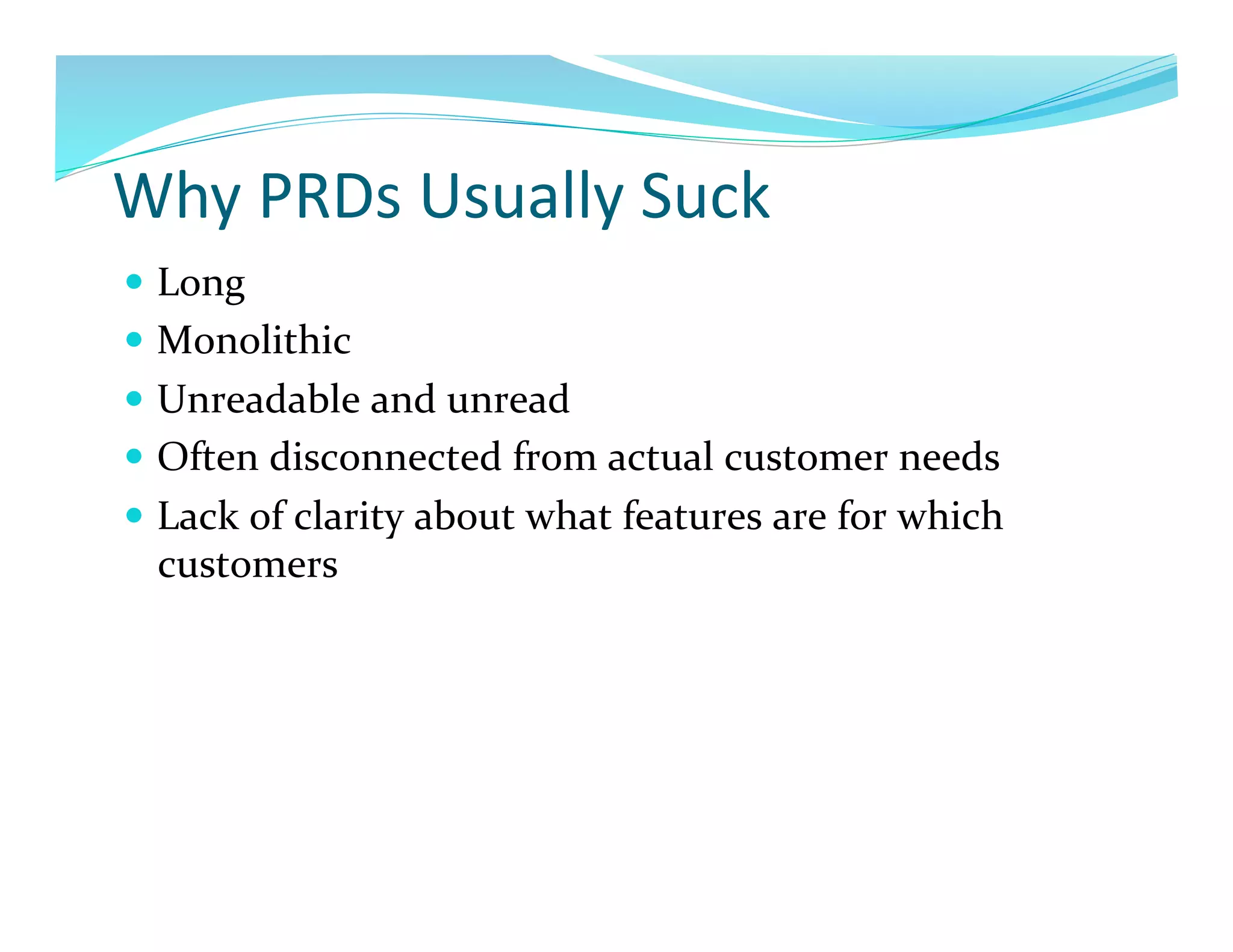Why	
  PRDs	
  Usually	
  Suck	
  
  Long	
  
  Monolithic	
  
  Unreadable	
  and	
  unread	
  
  Often	
  disconnected	
  from	
  actual	
  customer	
  needs	
  
  Lack	
  of	
  clarity	
  about	
  what	
  features	
  are	
  for	
  which	
  
   customers	
  
 