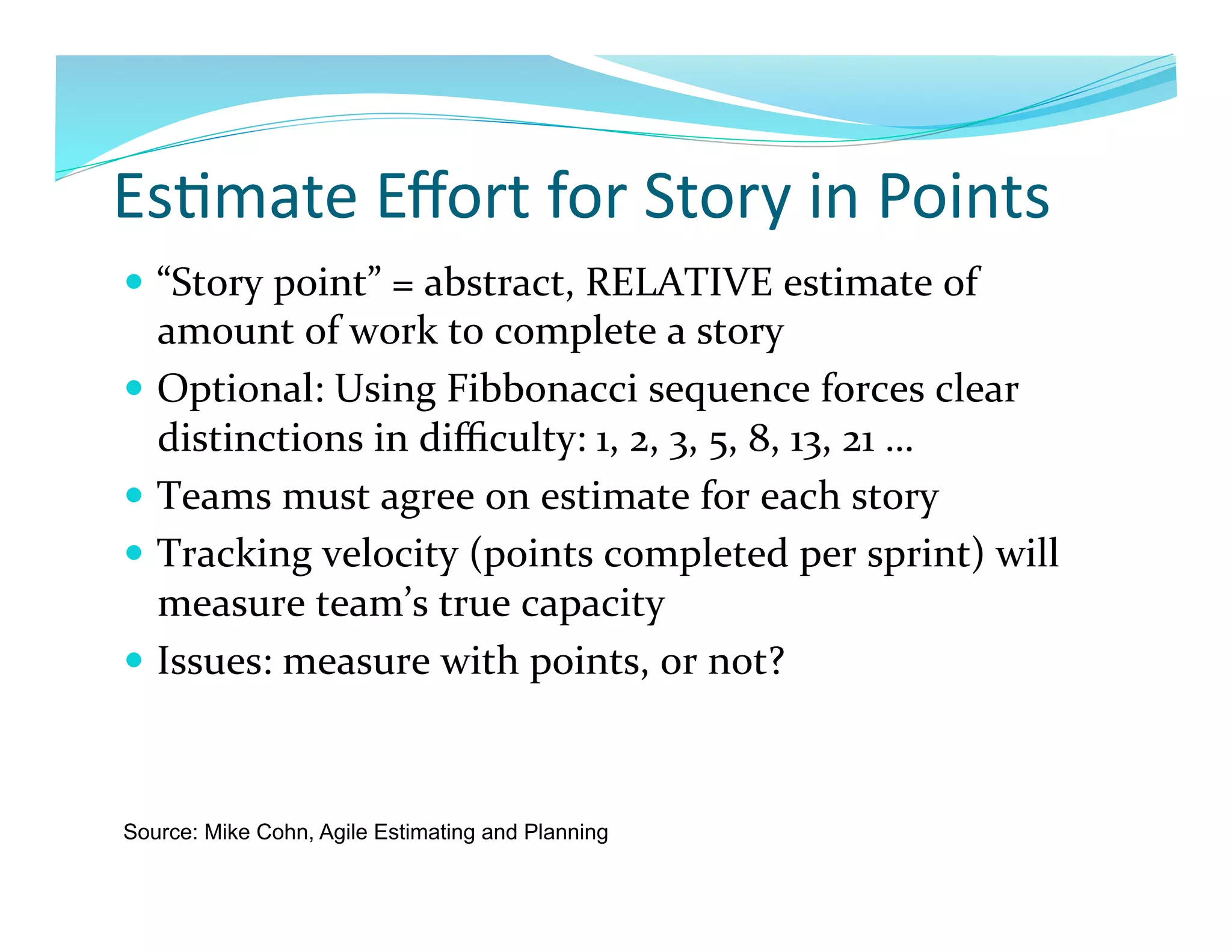 Es7mate	
  Eﬀort	
  for	
  Story	
  in	
  Points	
  
  “Story	
  point”	
  =	
  abstract,	
  RELATIVE	
  estimate	
  of	
  
   amount	
  of	
  work	
  to	
  complete	
  a	
  story	
  
  Optional:	
  Using	
  Fibbonacci	
  sequence	
  forces	
  clear	
  
   distinctions	
  in	
  diﬃculty:	
  1,	
  2,	
  3,	
  5,	
  8,	
  13,	
  21	
  …	
  
  Teams	
  must	
  agree	
  on	
  estimate	
  for	
  each	
  story	
  
  Tracking	
  velocity	
  (points	
  completed	
  per	
  sprint)	
  will	
  
   measure	
  team’s	
  true	
  capacity	
  
  Issues:	
  measure	
  with	
  points,	
  or	
  not?	
  



Source: Mike Cohn, Agile Estimating and Planning
 