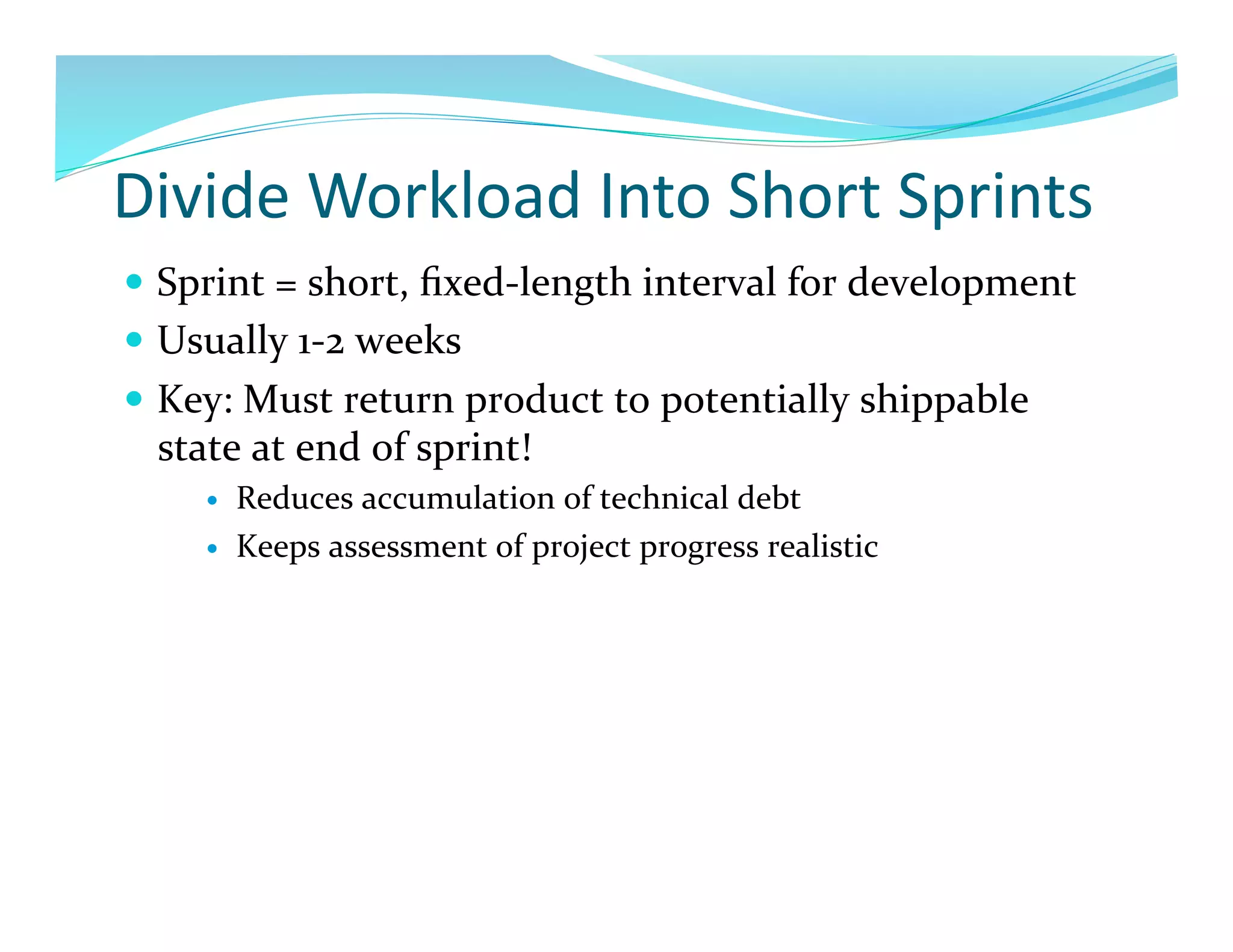 Divide	
  Workload	
  Into	
  Short	
  Sprints	
  
  Sprint	
  =	
  short,	
  ﬁxed-­‐length	
  interval	
  for	
  development	
  
  Usually	
  1-­‐2	
  weeks	
  
  Key:	
  Must	
  return	
  product	
  to	
  potentially	
  shippable	
  
   state	
  at	
  end	
  of	
  sprint!	
  
           Reduces	
  accumulation	
  of	
  technical	
  debt	
  
           Keeps	
  assessment	
  of	
  project	
  progress	
  realistic	
  
 