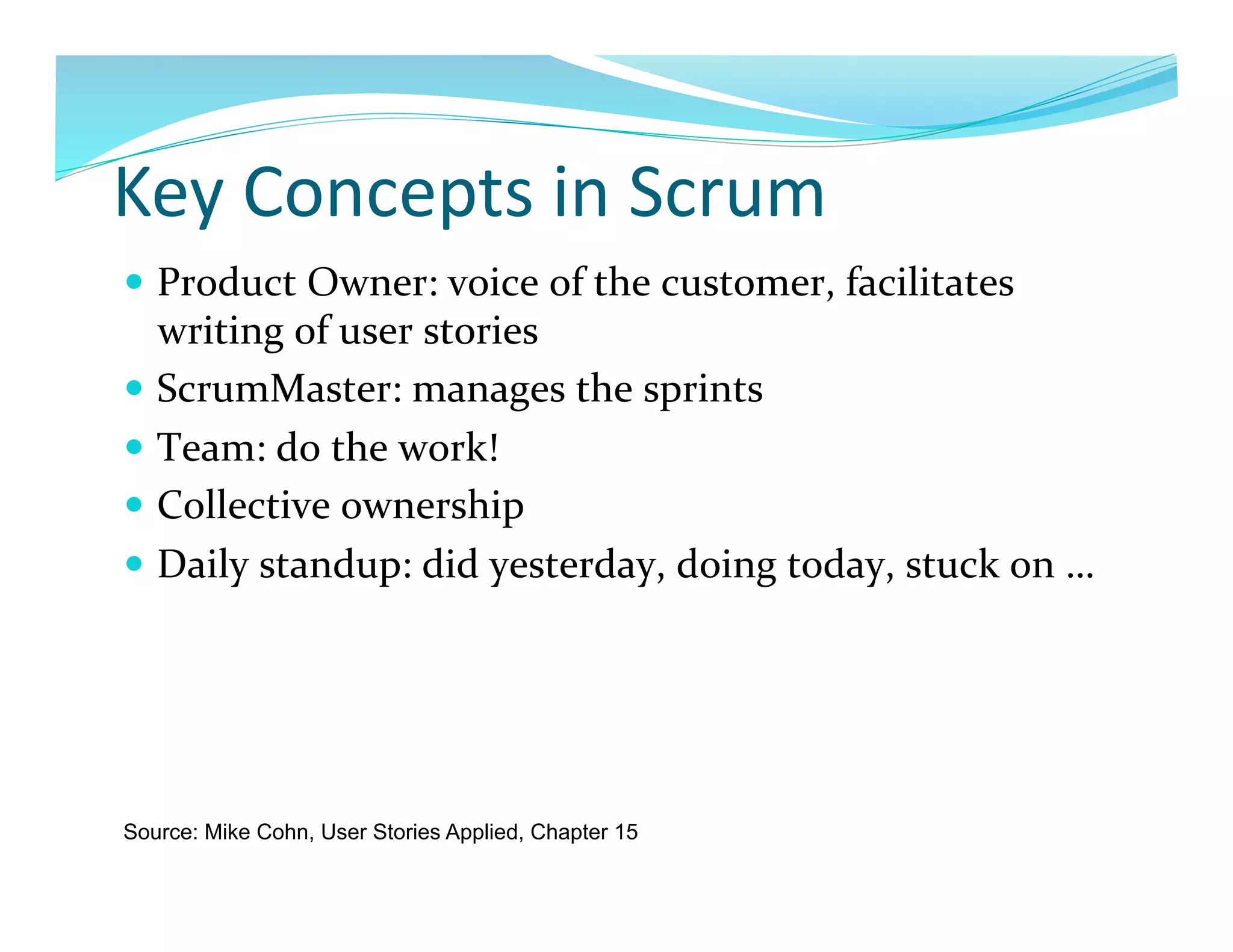 Key	
  Concepts	
  in	
  Scrum	
  
  Product	
  Owner:	
  voice	
  of	
  the	
  customer,	
  facilitates	
  
   writing	
  of	
  user	
  stories	
  
  ScrumMaster:	
  manages	
  the	
  sprints	
  
  Team:	
  do	
  the	
  work!	
  
  Collective	
  ownership	
  
  Daily	
  standup:	
  did	
  yesterday,	
  doing	
  today,	
  stuck	
  on	
  …	
  




Source: Mike Cohn, User Stories Applied, Chapter 15
 
