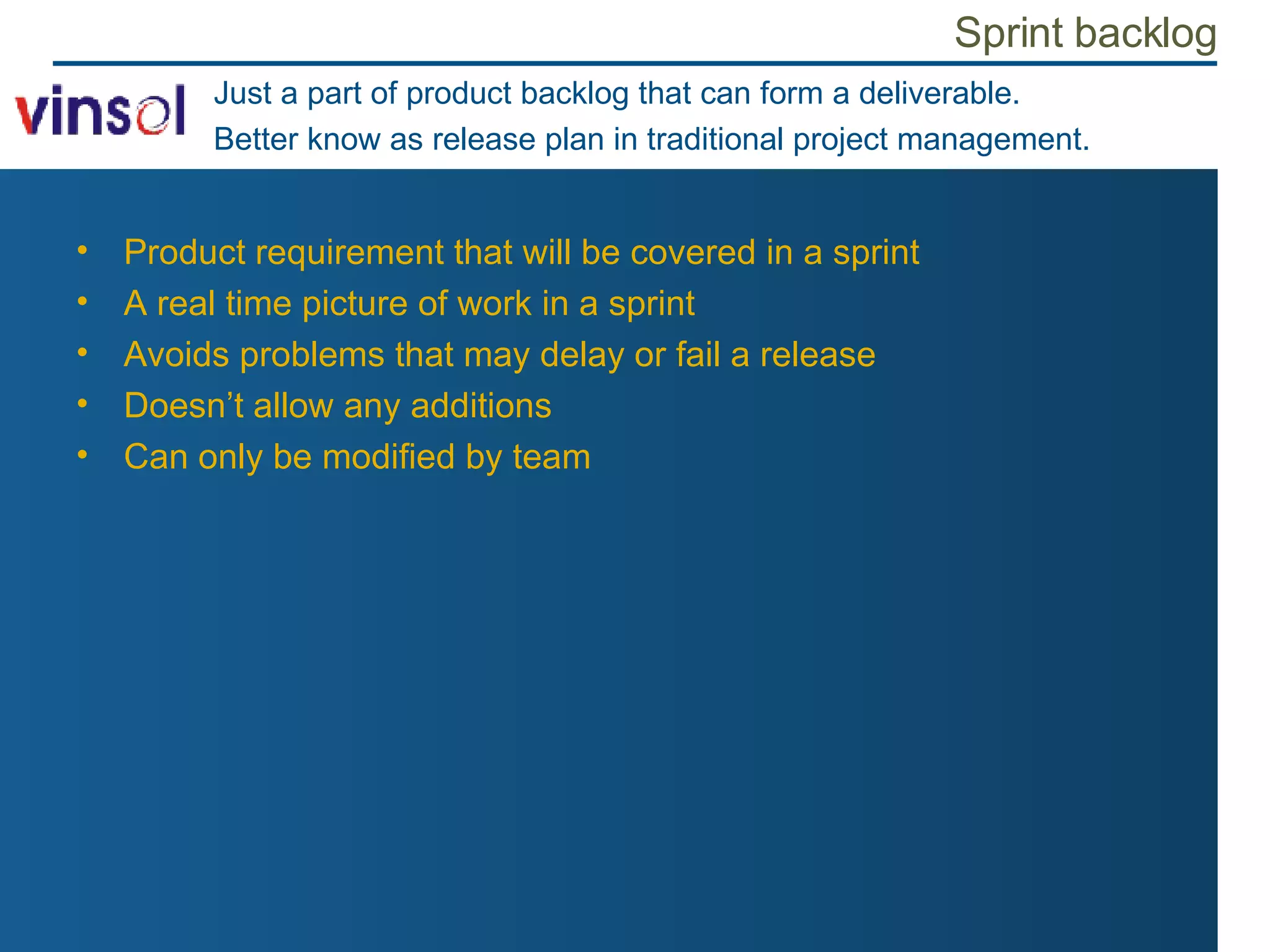 Sprint backlog Product requirement that will be covered in a sprint A real time picture of work in a sprint Avoids problems that may delay or fail a release Doesn’t allow any additions Can only be modified by team Just a part of product backlog that can form a deliverable. Better know as release plan in traditional project management. 