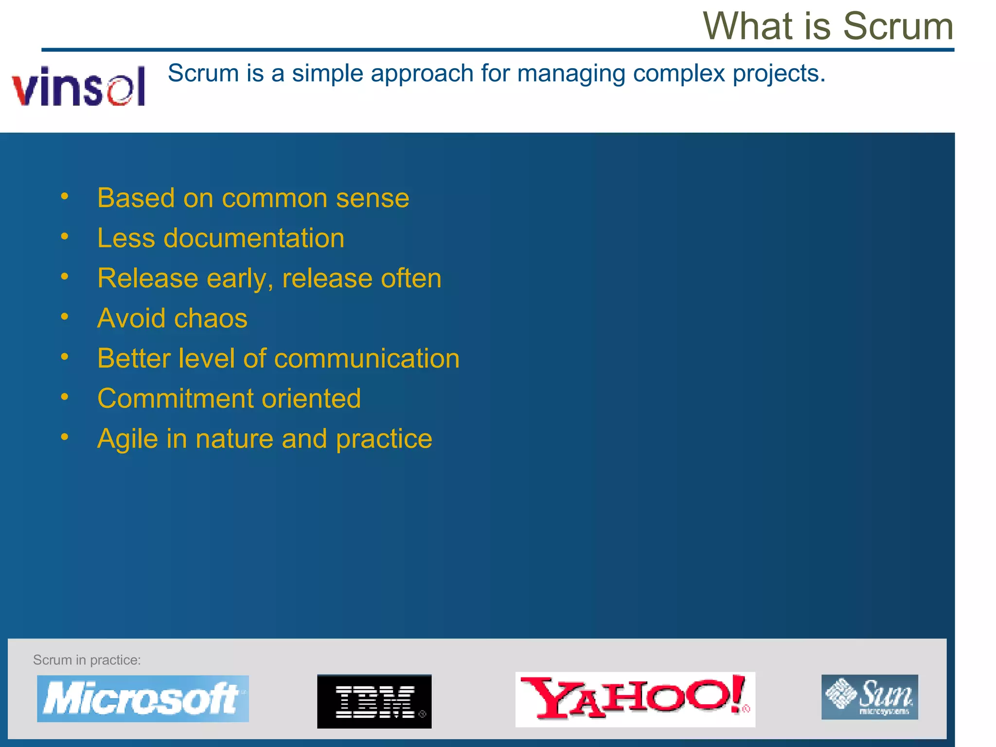 What is Scrum Based on common sense Less documentation Release early, release often Avoid chaos Better level of communication Commitment oriented Agile in nature and practice Scrum is a simple approach for managing complex projects. Scrum in practice: 