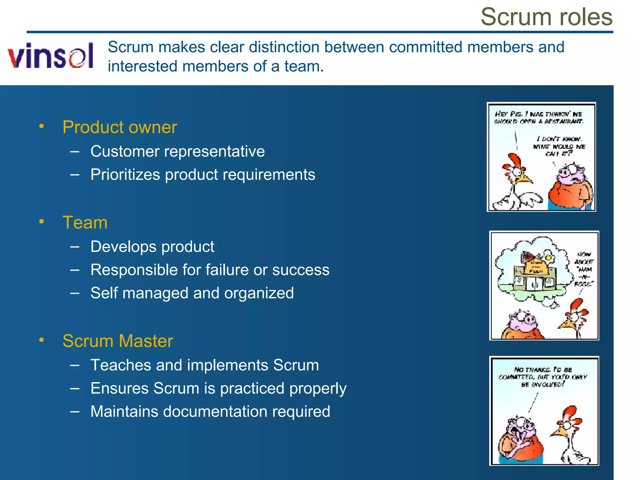 Scrum roles Product owner Customer representative  Prioritizes product requirements Team Develops product Responsible for failure or success Self managed and organized Scrum Master Teaches and implements Scrum Ensures Scrum is practiced properly Maintains documentation required Scrum makes clear distinction between committed members and interested members of a team. 