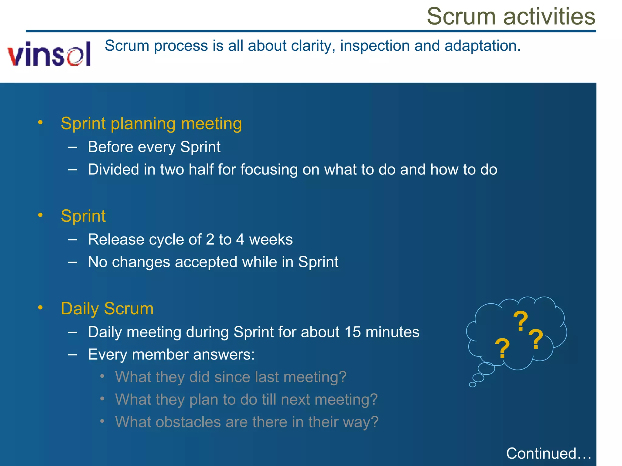 Scrum activities Sprint planning meeting Before every Sprint Divided in two half for focusing on what to do and how to do Sprint Release cycle of 2 to 4 weeks No changes accepted while in Sprint Daily Scrum Daily meeting during Sprint for about 15 minutes Every member answers: What they did since last meeting? What they plan to do till next meeting? What obstacles are there in their way? Scrum process is all about clarity, inspection and adaptation. ? ? ? Continued… 