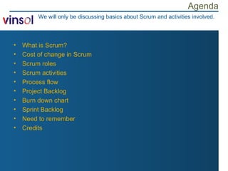 Agenda What is Scrum? Cost of change in Scrum Scrum roles Scrum activities Process flow Project Backlog Burn down chart Sprint Backlog Need to remember Credits We will only be discussing basics about Scrum and activities involved. 