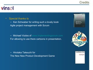 Credits Special thanks to Ken Schwaber for writing such a lovely book Agile project management with Scrum Michael Vizdos of  www.implementingscrum.com For allowing to use there cartoons in presentation. Hirotaka Takeuchi for  The New New Product Development Game 