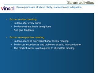 Scrum activities Scrum review meeting Is done after every Sprint To demonstrate that is being done And give feedback Scrum retrospective meeting Is done at end of every Sprint after review meeting To discuss experiences and problems faced to improve further The product owner is not required to attend this meeting Scrum process is all about clarity, inspection and adaptation. 