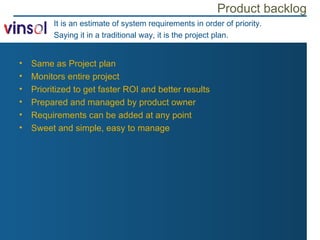 Product backlog It is an estimate of system requirements in order of priority. Saying it in a traditional way, it is the project plan. Same as Project plan Monitors entire project Prioritized to get faster ROI and better results Prepared and managed by product owner Requirements can be added at any point Sweet and simple, easy to manage 