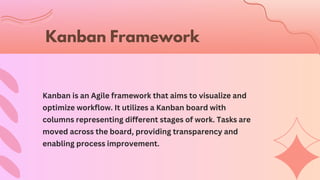 Kanban is an Agile framework that aims to visualize and
optimize workflow. It utilizes a Kanban board with
columns representing different stages of work. Tasks are
moved across the board, providing transparency and
enabling process improvement.
Kanban Framework
 