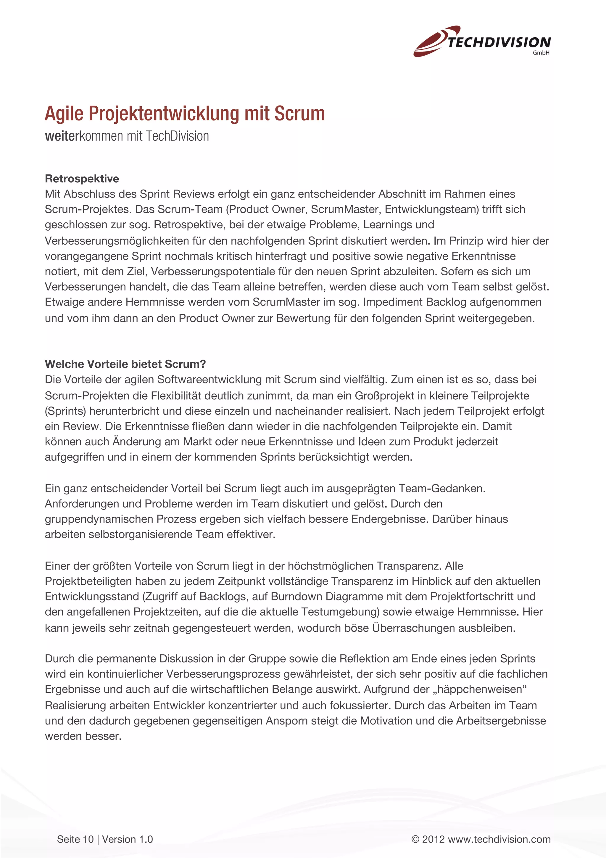 Agile Projektentwicklung mit Scrum
weiterkommen mit TechDivision

Retrospektive
Mit Abschluss des Sprint Reviews erfolgt ein ganz entscheidender Abschnitt im Rahmen eines
Scrum-Projektes. Das Scrum-Team (Product Owner, ScrumMaster, Entwicklungsteam) trifft sich
geschlossen zur sog. Retrospektive, bei der etwaige Probleme, Learnings und
Verbesserungsmöglichkeiten für den nachfolgenden Sprint diskutiert werden. Im Prinzip wird hier der
vorangegangene Sprint nochmals kritisch hinterfragt und positive sowie negative Erkenntnisse
notiert, mit dem Ziel, Verbesserungspotentiale für den neuen Sprint abzuleiten. Sofern es sich um
Verbesserungen handelt, die das Team alleine betreffen, werden diese auch vom Team selbst gelöst.
Etwaige andere Hemmnisse werden vom ScrumMaster im sog. Impediment Backlog aufgenommen
und vom ihm dann an den Product Owner zur Bewertung für den folgenden Sprint weitergegeben.



Welche Vorteile bietet Scrum?
Die Vorteile der agilen Softwareentwicklung mit Scrum sind vielfältig. Zum einen ist es so, dass bei
Scrum-Projekten die Flexibilität deutlich zunimmt, da man ein Großprojekt in kleinere Teilprojekte
(Sprints) herunterbricht und diese einzeln und nacheinander realisiert. Nach jedem Teilprojekt erfolgt
ein Review. Die Erkenntnisse ﬂießen dann wieder in die nachfolgenden Teilprojekte ein. Damit
können auch Änderung am Markt oder neue Erkenntnisse und Ideen zum Produkt jederzeit
aufgegriffen und in einem der kommenden Sprints berücksichtigt werden.

Ein ganz entscheidender Vorteil bei Scrum liegt auch im ausgeprägten Team-Gedanken.
Anforderungen und Probleme werden im Team diskutiert und gelöst. Durch den
gruppendynamischen Prozess ergeben sich vielfach bessere Endergebnisse. Darüber hinaus
arbeiten selbstorganisierende Team effektiver.

Einer der größten Vorteile von Scrum liegt in der höchstmöglichen Transparenz. Alle
Projektbeteiligten haben zu jedem Zeitpunkt vollständige Transparenz im Hinblick auf den aktuellen
Entwicklungsstand (Zugriff auf Backlogs, auf Burndown Diagramme mit dem Projektfortschritt und
den angefallenen Projektzeiten, auf die die aktuelle Testumgebung) sowie etwaige Hemmnisse. Hier
kann jeweils sehr zeitnah gegengesteuert werden, wodurch böse Überraschungen ausbleiben.

Durch die permanente Diskussion in der Gruppe sowie die Reﬂektion am Ende eines jeden Sprints
wird ein kontinuierlicher Verbesserungsprozess gewährleistet, der sich sehr positiv auf die fachlichen
Ergebnisse und auch auf die wirtschaftlichen Belange auswirkt. Aufgrund der „häppchenweisen“
Realisierung arbeiten Entwickler konzentrierter und auch fokussierter. Durch das Arbeiten im Team
und den dadurch gegebenen gegenseitigen Ansporn steigt die Motivation und die Arbeitsergebnisse
werden besser.




  Seite 10 | Version 1.0                                                  © 2012 www.techdivision.com
 