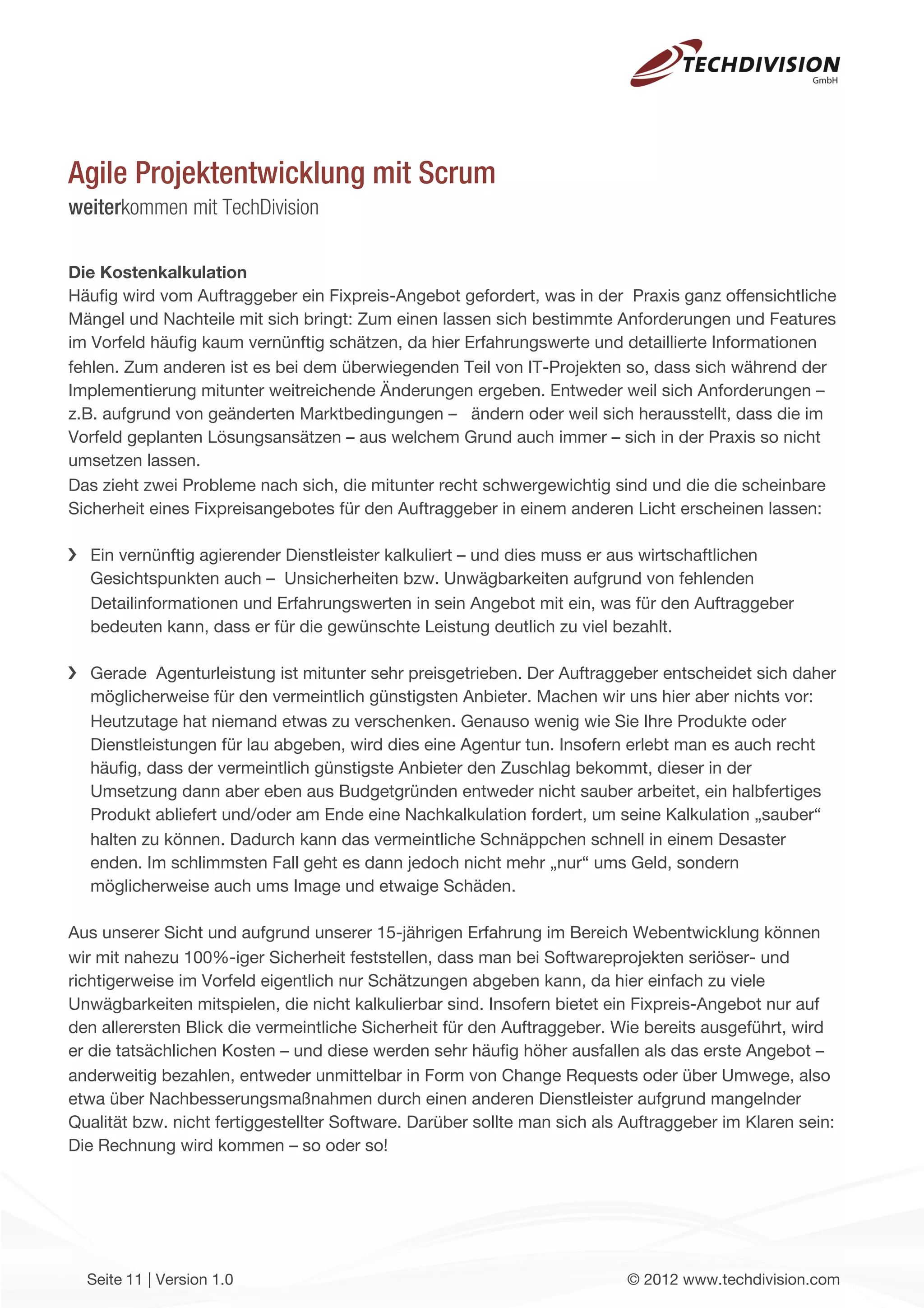 Agile Projektentwicklung mit Scrum
weiterkommen mit TechDivision

Die Kostenkalkulation
Häuﬁg wird vom Auftraggeber ein Fixpreis-Angebot gefordert, was in der Praxis ganz offensichtliche
Mängel und Nachteile mit sich bringt: Zum einen lassen sich bestimmte Anforderungen und Features
im Vorfeld häuﬁg kaum vernünftig schätzen, da hier Erfahrungswerte und detaillierte Informationen
fehlen. Zum anderen ist es bei dem überwiegenden Teil von IT-Projekten so, dass sich während der
Implementierung mitunter weitreichende Änderungen ergeben. Entweder weil sich Anforderungen –
z.B. aufgrund von geänderten Marktbedingungen – ändern oder weil sich herausstellt, dass die im
Vorfeld geplanten Lösungsansätzen – aus welchem Grund auch immer – sich in der Praxis so nicht
umsetzen lassen.
Das zieht zwei Probleme nach sich, die mitunter recht schwergewichtig sind und die die scheinbare
Sicherheit eines Fixpreisangebotes für den Auftraggeber in einem anderen Licht erscheinen lassen:

  Ein vernünftig agierender Dienstleister kalkuliert – und dies muss er aus wirtschaftlichen
  Gesichtspunkten auch – Unsicherheiten bzw. Unwägbarkeiten aufgrund von fehlenden
  Detailinformationen und Erfahrungswerten in sein Angebot mit ein, was für den Auftraggeber
  bedeuten kann, dass er für die gewünschte Leistung deutlich zu viel bezahlt.

  Gerade Agenturleistung ist mitunter sehr preisgetrieben. Der Auftraggeber entscheidet sich daher
  möglicherweise für den vermeintlich günstigsten Anbieter. Machen wir uns hier aber nichts vor:
  Heutzutage hat niemand etwas zu verschenken. Genauso wenig wie Sie Ihre Produkte oder
  Dienstleistungen für lau abgeben, wird dies eine Agentur tun. Insofern erlebt man es auch recht
  häuﬁg, dass der vermeintlich günstigste Anbieter den Zuschlag bekommt, dieser in der
  Umsetzung dann aber eben aus Budgetgründen entweder nicht sauber arbeitet, ein halbfertiges
  Produkt abliefert und/oder am Ende eine Nachkalkulation fordert, um seine Kalkulation „sauber“
  halten zu können. Dadurch kann das vermeintliche Schnäppchen schnell in einem Desaster
  enden. Im schlimmsten Fall geht es dann jedoch nicht mehr „nur“ ums Geld, sondern
  möglicherweise auch ums Image und etwaige Schäden.

Aus unserer Sicht und aufgrund unserer 15-jährigen Erfahrung im Bereich Webentwicklung können
wir mit nahezu 100%-iger Sicherheit feststellen, dass man bei Softwareprojekten seriöser- und
richtigerweise im Vorfeld eigentlich nur Schätzungen abgeben kann, da hier einfach zu viele
Unwägbarkeiten mitspielen, die nicht kalkulierbar sind. Insofern bietet ein Fixpreis-Angebot nur auf
den allerersten Blick die vermeintliche Sicherheit für den Auftraggeber. Wie bereits ausgeführt, wird
er die tatsächlichen Kosten – und diese werden sehr häuﬁg höher ausfallen als das erste Angebot –
anderweitig bezahlen, entweder unmittelbar in Form von Change Requests oder über Umwege, also
etwa über Nachbesserungsmaßnahmen durch einen anderen Dienstleister aufgrund mangelnder
Qualität bzw. nicht fertiggestellter Software. Darüber sollte man sich als Auftraggeber im Klaren sein:
Die Rechnung wird kommen – so oder so!




  Seite 11 | Version 1.0                                                   © 2012 www.techdivision.com
 