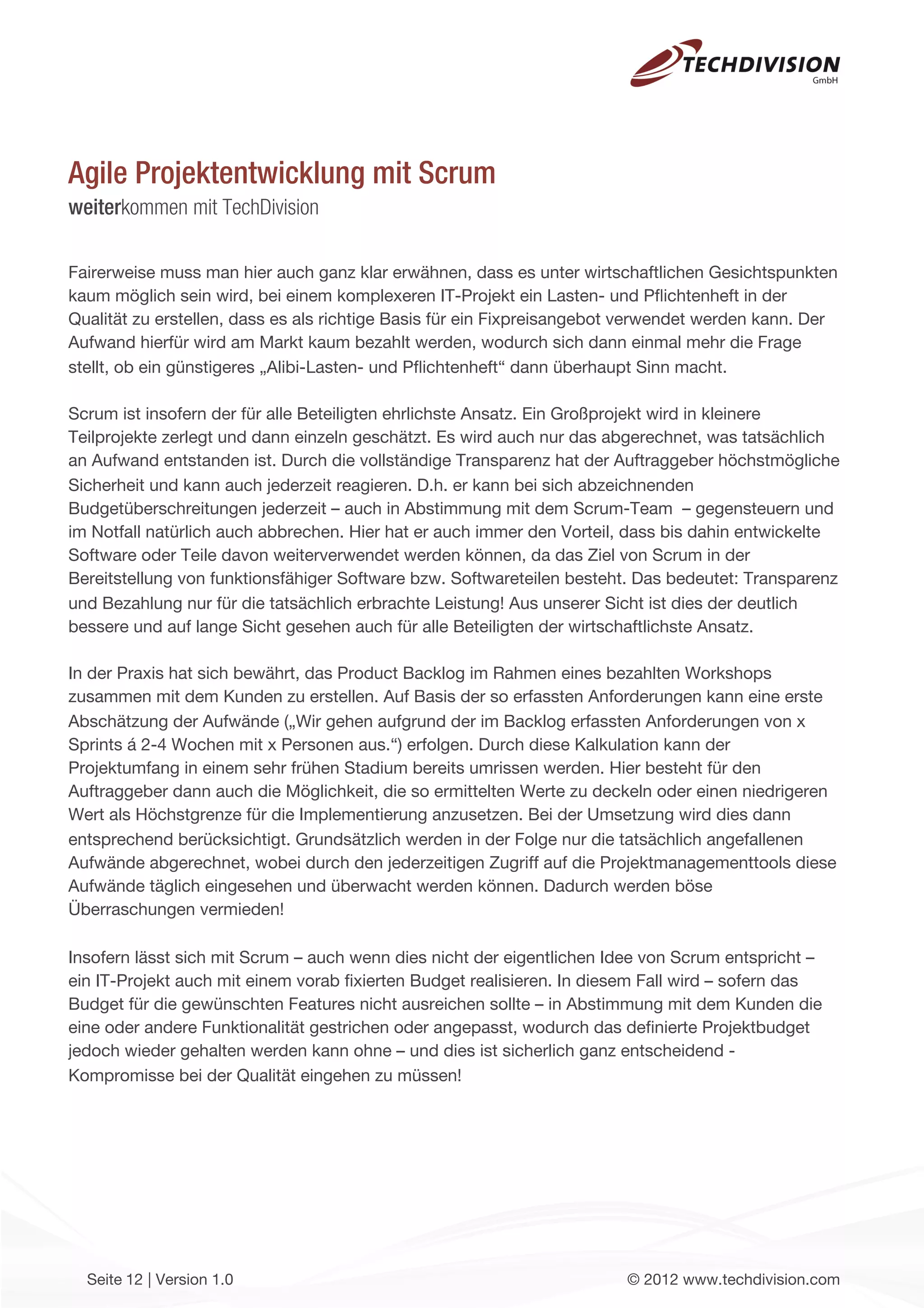 Agile Projektentwicklung mit Scrum
weiterkommen mit TechDivision

Fairerweise muss man hier auch ganz klar erwähnen, dass es unter wirtschaftlichen Gesichtspunkten
kaum möglich sein wird, bei einem komplexeren IT-Projekt ein Lasten- und Pﬂichtenheft in der
Qualität zu erstellen, dass es als richtige Basis für ein Fixpreisangebot verwendet werden kann. Der
Aufwand hierfür wird am Markt kaum bezahlt werden, wodurch sich dann einmal mehr die Frage
stellt, ob ein günstigeres „Alibi-Lasten- und Pﬂichtenheft“ dann überhaupt Sinn macht.

Scrum ist insofern der für alle Beteiligten ehrlichste Ansatz. Ein Großprojekt wird in kleinere
Teilprojekte zerlegt und dann einzeln geschätzt. Es wird auch nur das abgerechnet, was tatsächlich
an Aufwand entstanden ist. Durch die vollständige Transparenz hat der Auftraggeber höchstmögliche
Sicherheit und kann auch jederzeit reagieren. D.h. er kann bei sich abzeichnenden
Budgetüberschreitungen jederzeit – auch in Abstimmung mit dem Scrum-Team – gegensteuern und
im Notfall natürlich auch abbrechen. Hier hat er auch immer den Vorteil, dass bis dahin entwickelte
Software oder Teile davon weiterverwendet werden können, da das Ziel von Scrum in der
Bereitstellung von funktionsfähiger Software bzw. Softwareteilen besteht. Das bedeutet: Transparenz
und Bezahlung nur für die tatsächlich erbrachte Leistung! Aus unserer Sicht ist dies der deutlich
bessere und auf lange Sicht gesehen auch für alle Beteiligten der wirtschaftlichste Ansatz.

In der Praxis hat sich bewährt, das Product Backlog im Rahmen eines bezahlten Workshops
zusammen mit dem Kunden zu erstellen. Auf Basis der so erfassten Anforderungen kann eine erste
Abschätzung der Aufwände („Wir gehen aufgrund der im Backlog erfassten Anforderungen von x
Sprints á 2-4 Wochen mit x Personen aus.“) erfolgen. Durch diese Kalkulation kann der
Projektumfang in einem sehr frühen Stadium bereits umrissen werden. Hier besteht für den
Auftraggeber dann auch die Möglichkeit, die so ermittelten Werte zu deckeln oder einen niedrigeren
Wert als Höchstgrenze für die Implementierung anzusetzen. Bei der Umsetzung wird dies dann
entsprechend berücksichtigt. Grundsätzlich werden in der Folge nur die tatsächlich angefallenen
Aufwände abgerechnet, wobei durch den jederzeitigen Zugriff auf die Projektmanagementtools diese
Aufwände täglich eingesehen und überwacht werden können. Dadurch werden böse
Überraschungen vermieden!

Insofern lässt sich mit Scrum – auch wenn dies nicht der eigentlichen Idee von Scrum entspricht –
ein IT-Projekt auch mit einem vorab ﬁxierten Budget realisieren. In diesem Fall wird – sofern das
Budget für die gewünschten Features nicht ausreichen sollte – in Abstimmung mit dem Kunden die
eine oder andere Funktionalität gestrichen oder angepasst, wodurch das deﬁnierte Projektbudget
jedoch wieder gehalten werden kann ohne – und dies ist sicherlich ganz entscheidend -
Kompromisse bei der Qualität eingehen zu müssen!




  Seite 12 | Version 1.0                                                © 2012 www.techdivision.com
 