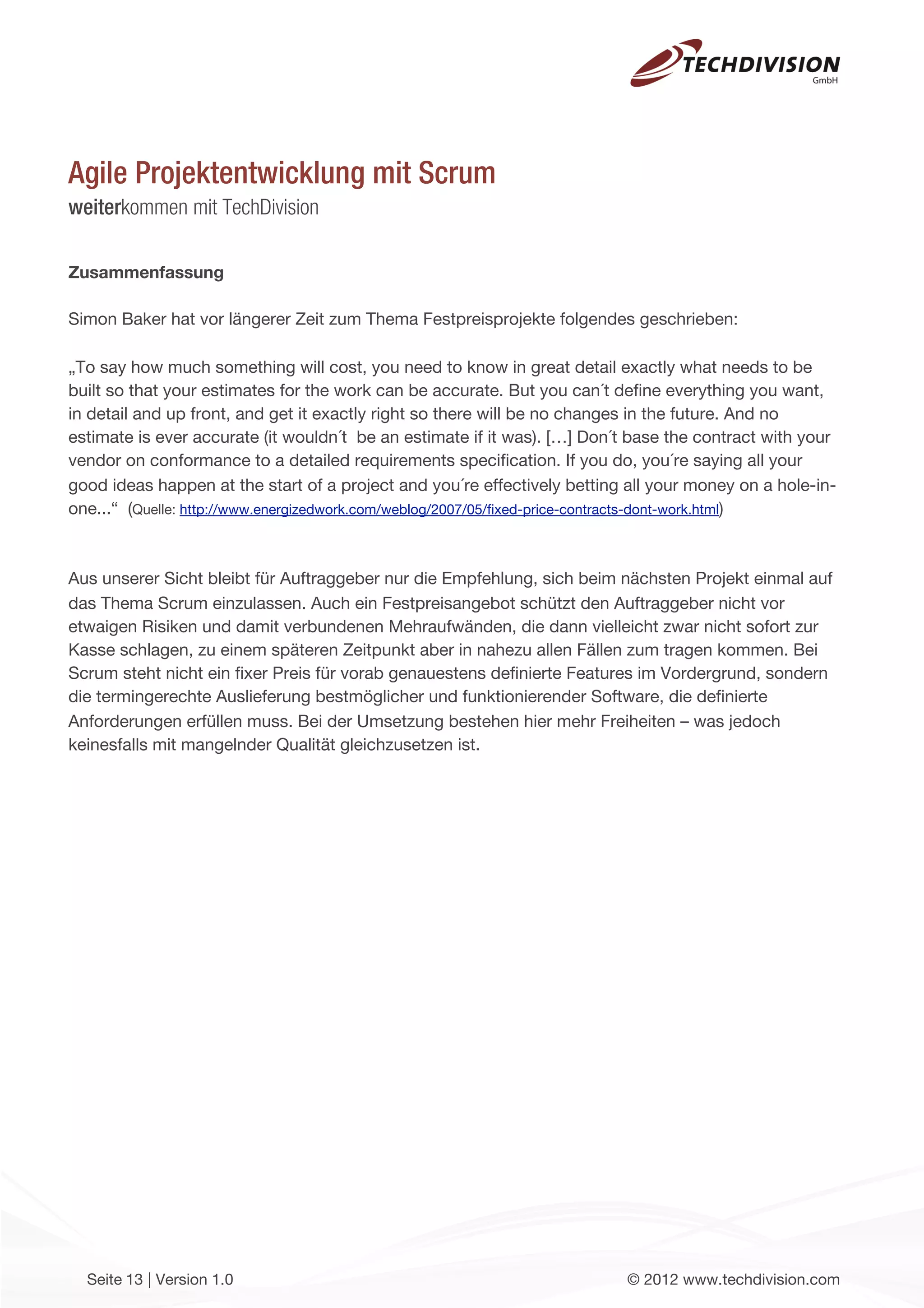 Agile Projektentwicklung mit Scrum
weiterkommen mit TechDivision

Zusammenfassung

Simon Baker hat vor längerer Zeit zum Thema Festpreisprojekte folgendes geschrieben:

„To say how much something will cost, you need to know in great detail exactly what needs to be
built so that your estimates for the work can be accurate. But you can´t deﬁne everything you want,
in detail and up front, and get it exactly right so there will be no changes in the future. And no
estimate is ever accurate (it wouldn´t be an estimate if it was). […] Don´t base the contract with your
vendor on conformance to a detailed requirements speciﬁcation. If you do, you´re saying all your
good ideas happen at the start of a project and you´re effectively betting all your money on a hole-in-
one...“ (Quelle: http://www.energizedwork.com/weblog/2007/05/ﬁxed-price-contracts-dont-work.html)



Aus unserer Sicht bleibt für Auftraggeber nur die Empfehlung, sich beim nächsten Projekt einmal auf
das Thema Scrum einzulassen. Auch ein Festpreisangebot schützt den Auftraggeber nicht vor
etwaigen Risiken und damit verbundenen Mehraufwänden, die dann vielleicht zwar nicht sofort zur
Kasse schlagen, zu einem späteren Zeitpunkt aber in nahezu allen Fällen zum tragen kommen. Bei
Scrum steht nicht ein ﬁxer Preis für vorab genauestens deﬁnierte Features im Vordergrund, sondern
die termingerechte Auslieferung bestmöglicher und funktionierender Software, die deﬁnierte
Anforderungen erfüllen muss. Bei der Umsetzung bestehen hier mehr Freiheiten – was jedoch
keinesfalls mit mangelnder Qualität gleichzusetzen ist.




  Seite 13 | Version 1.0                                                  © 2012 www.techdivision.com
 
