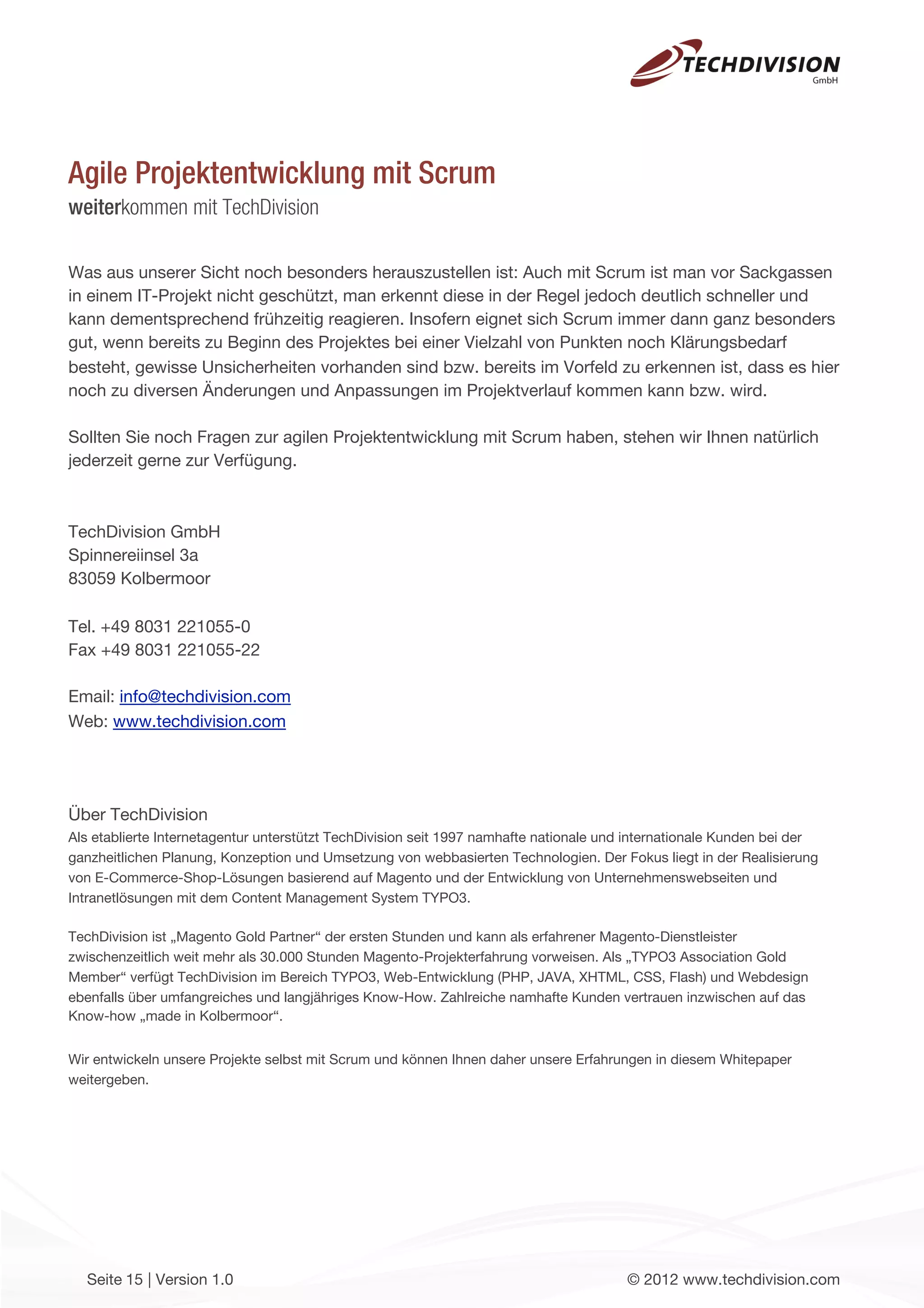 Agile Projektentwicklung mit Scrum
weiterkommen mit TechDivision

Was aus unserer Sicht noch besonders herauszustellen ist: Auch mit Scrum ist man vor Sackgassen
in einem IT-Projekt nicht geschützt, man erkennt diese in der Regel jedoch deutlich schneller und
kann dementsprechend frühzeitig reagieren. Insofern eignet sich Scrum immer dann ganz besonders
gut, wenn bereits zu Beginn des Projektes bei einer Vielzahl von Punkten noch Klärungsbedarf
besteht, gewisse Unsicherheiten vorhanden sind bzw. bereits im Vorfeld zu erkennen ist, dass es hier
noch zu diversen Änderungen und Anpassungen im Projektverlauf kommen kann bzw. wird.

Sollten Sie noch Fragen zur agilen Projektentwicklung mit Scrum haben, stehen wir Ihnen natürlich
jederzeit gerne zur Verfügung.



TechDivision GmbH
Spinnereiinsel 3a
83059 Kolbermoor

Tel. +49 8031 221055-0
Fax +49 8031 221055-22

Email: info@techdivision.com
Web: www.techdivision.com




Über TechDivision
Als etablierte Internetagentur unterstützt TechDivision seit 1997 namhafte nationale und internationale Kunden bei der
ganzheitlichen Planung, Konzeption und Umsetzung von webbasierten Technologien. Der Fokus liegt in der Realisierung
von E-Commerce-Shop-Lösungen basierend auf Magento und der Entwicklung von Unternehmenswebseiten und
Intranetlösungen mit dem Content Management System TYPO3.

TechDivision ist „Magento Gold Partner“ der ersten Stunden und kann als erfahrener Magento-Dienstleister
zwischenzeitlich weit mehr als 30.000 Stunden Magento-Projekterfahrung vorweisen. Als „TYPO3 Association Gold
Member“ verfügt TechDivision im Bereich TYPO3, Web-Entwicklung (PHP, JAVA, XHTML, CSS, Flash) und Webdesign
ebenfalls über umfangreiches und langjähriges Know-How. Zahlreiche namhafte Kunden vertrauen inzwischen auf das
Know-how „made in Kolbermoor“.


Wir entwickeln unsere Projekte selbst mit Scrum und können Ihnen daher unsere Erfahrungen in diesem Whitepaper
weitergeben.




  Seite 15 | Version 1.0                                                               © 2012 www.techdivision.com
 