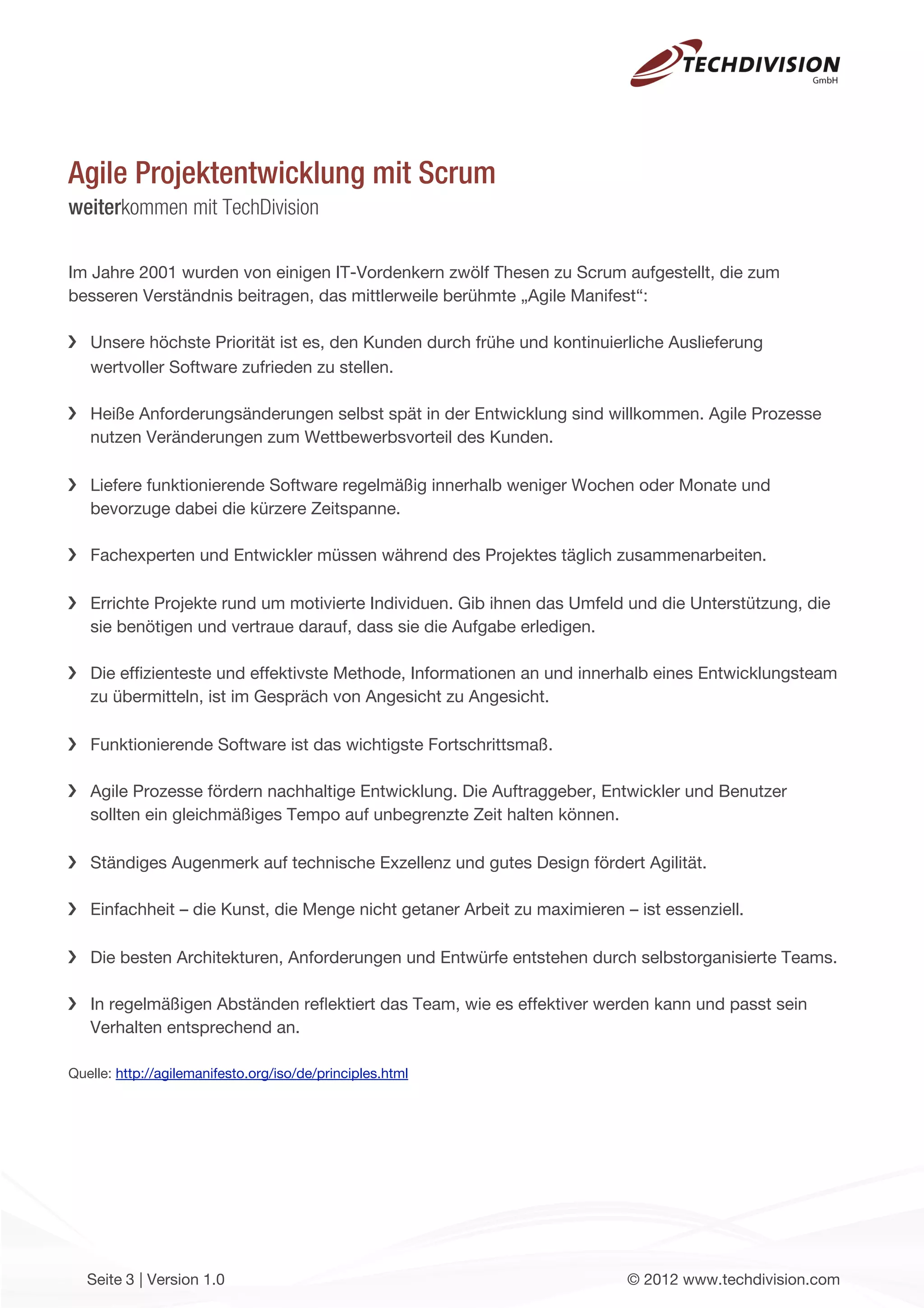 Agile Projektentwicklung mit Scrum
weiterkommen mit TechDivision

Im Jahre 2001 wurden von einigen IT-Vordenkern zwölf Thesen zu Scrum aufgestellt, die zum
besseren Verständnis beitragen, das mittlerweile berühmte „Agile Manifest“:

   Unsere höchste Priorität ist es, den Kunden durch frühe und kontinuierliche Auslieferung
   wertvoller Software zufrieden zu stellen.

   Heiße Anforderungsänderungen selbst spät in der Entwicklung sind willkommen. Agile Prozesse
   nutzen Veränderungen zum Wettbewerbsvorteil des Kunden.

   Liefere funktionierende Software regelmäßig innerhalb weniger Wochen oder Monate und
   bevorzuge dabei die kürzere Zeitspanne.

   Fachexperten und Entwickler müssen während des Projektes täglich zusammenarbeiten.

   Errichte Projekte rund um motivierte Individuen. Gib ihnen das Umfeld und die Unterstützung, die
   sie benötigen und vertraue darauf, dass sie die Aufgabe erledigen.

   Die efﬁzienteste und effektivste Methode, Informationen an und innerhalb eines Entwicklungsteam
   zu übermitteln, ist im Gespräch von Angesicht zu Angesicht.

   Funktionierende Software ist das wichtigste Fortschrittsmaß.

   Agile Prozesse fördern nachhaltige Entwicklung. Die Auftraggeber, Entwickler und Benutzer
   sollten ein gleichmäßiges Tempo auf unbegrenzte Zeit halten können.

   Ständiges Augenmerk auf technische Exzellenz und gutes Design fördert Agilität.

   Einfachheit – die Kunst, die Menge nicht getaner Arbeit zu maximieren – ist essenziell.

   Die besten Architekturen, Anforderungen und Entwürfe entstehen durch selbstorganisierte Teams.

   In regelmäßigen Abständen reﬂektiert das Team, wie es effektiver werden kann und passt sein
   Verhalten entsprechend an.

Quelle: http://agilemanifesto.org/iso/de/principles.html




   Seite 3 | Version 1.0                                                  © 2012 www.techdivision.com
 