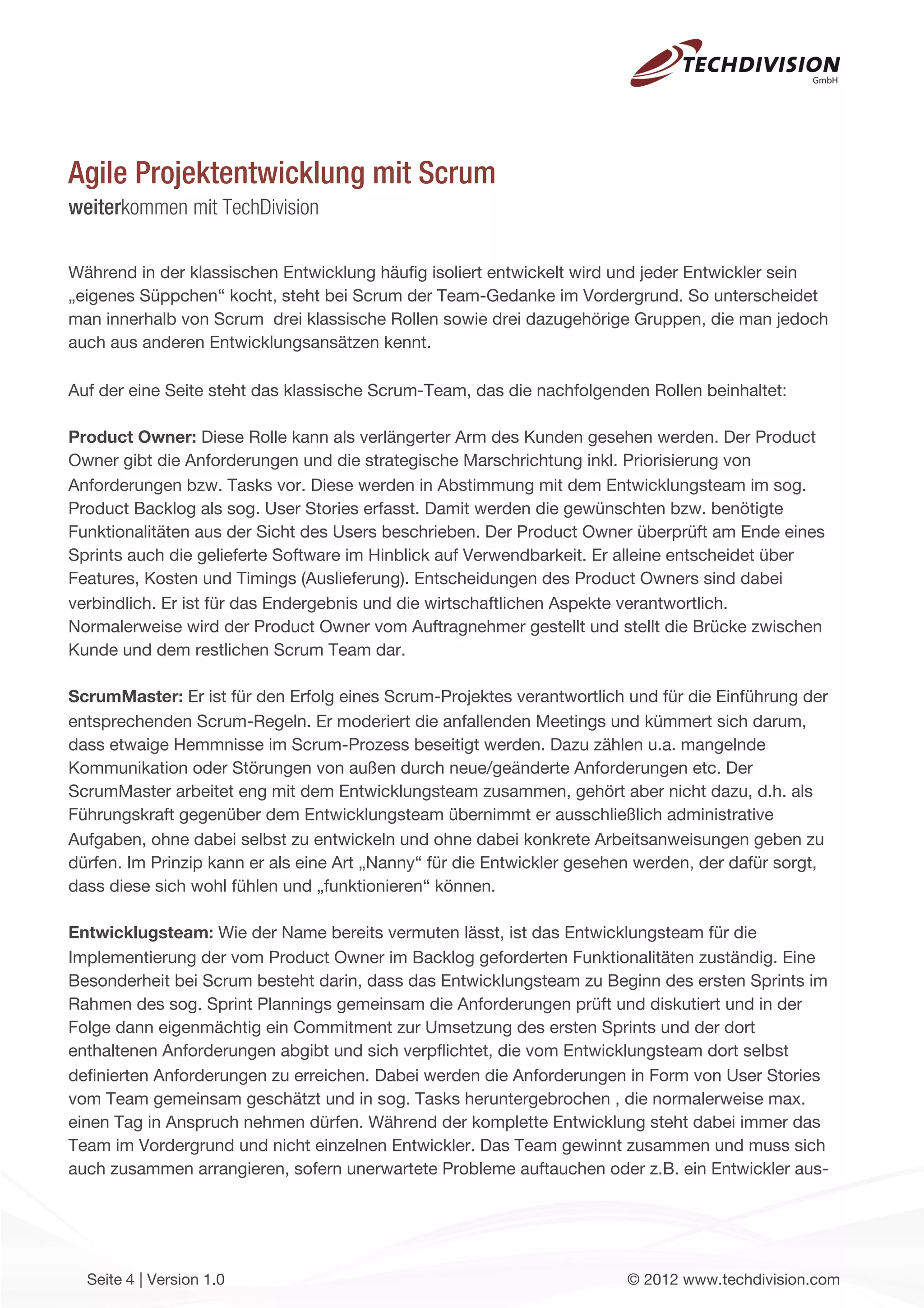 Agile Projektentwicklung mit Scrum
weiterkommen mit TechDivision

Während in der klassischen Entwicklung häuﬁg isoliert entwickelt wird und jeder Entwickler sein
„eigenes Süppchen“ kocht, steht bei Scrum der Team-Gedanke im Vordergrund. So unterscheidet
man innerhalb von Scrum drei klassische Rollen sowie drei dazugehörige Gruppen, die man jedoch
auch aus anderen Entwicklungsansätzen kennt.

Auf der eine Seite steht das klassische Scrum-Team, das die nachfolgenden Rollen beinhaltet:

Product Owner: Diese Rolle kann als verlängerter Arm des Kunden gesehen werden. Der Product
Owner gibt die Anforderungen und die strategische Marschrichtung inkl. Priorisierung von
Anforderungen bzw. Tasks vor. Diese werden in Abstimmung mit dem Entwicklungsteam im sog.
Product Backlog als sog. User Stories erfasst. Damit werden die gewünschten bzw. benötigte
Funktionalitäten aus der Sicht des Users beschrieben. Der Product Owner überprüft am Ende eines
Sprints auch die gelieferte Software im Hinblick auf Verwendbarkeit. Er alleine entscheidet über
Features, Kosten und Timings (Auslieferung). Entscheidungen des Product Owners sind dabei
verbindlich. Er ist für das Endergebnis und die wirtschaftlichen Aspekte verantwortlich.
Normalerweise wird der Product Owner vom Auftragnehmer gestellt und stellt die Brücke zwischen
Kunde und dem restlichen Scrum Team dar.

ScrumMaster: Er ist für den Erfolg eines Scrum-Projektes verantwortlich und für die Einführung der
entsprechenden Scrum-Regeln. Er moderiert die anfallenden Meetings und kümmert sich darum,
dass etwaige Hemmnisse im Scrum-Prozess beseitigt werden. Dazu zählen u.a. mangelnde
Kommunikation oder Störungen von außen durch neue/geänderte Anforderungen etc. Der
ScrumMaster arbeitet eng mit dem Entwicklungsteam zusammen, gehört aber nicht dazu, d.h. als
Führungskraft gegenüber dem Entwicklungsteam übernimmt er ausschließlich administrative
Aufgaben, ohne dabei selbst zu entwickeln und ohne dabei konkrete Arbeitsanweisungen geben zu
dürfen. Im Prinzip kann er als eine Art „Nanny“ für die Entwickler gesehen werden, der dafür sorgt,
dass diese sich wohl fühlen und „funktionieren“ können.

Entwicklugsteam: Wie der Name bereits vermuten lässt, ist das Entwicklungsteam für die
Implementierung der vom Product Owner im Backlog geforderten Funktionalitäten zuständig. Eine
Besonderheit bei Scrum besteht darin, dass das Entwicklungsteam zu Beginn des ersten Sprints im
Rahmen des sog. Sprint Plannings gemeinsam die Anforderungen prüft und diskutiert und in der
Folge dann eigenmächtig ein Commitment zur Umsetzung des ersten Sprints und der dort
enthaltenen Anforderungen abgibt und sich verpﬂichtet, die vom Entwicklungsteam dort selbst
deﬁnierten Anforderungen zu erreichen. Dabei werden die Anforderungen in Form von User Stories
vom Team gemeinsam geschätzt und in sog. Tasks heruntergebrochen , die normalerweise max.
einen Tag in Anspruch nehmen dürfen. Während der komplette Entwicklung steht dabei immer das
Team im Vordergrund und nicht einzelnen Entwickler. Das Team gewinnt zusammen und muss sich
auch zusammen arrangieren, sofern unerwartete Probleme auftauchen oder z.B. ein Entwickler aus-




  Seite 4 | Version 1.0                                                 © 2012 www.techdivision.com
 