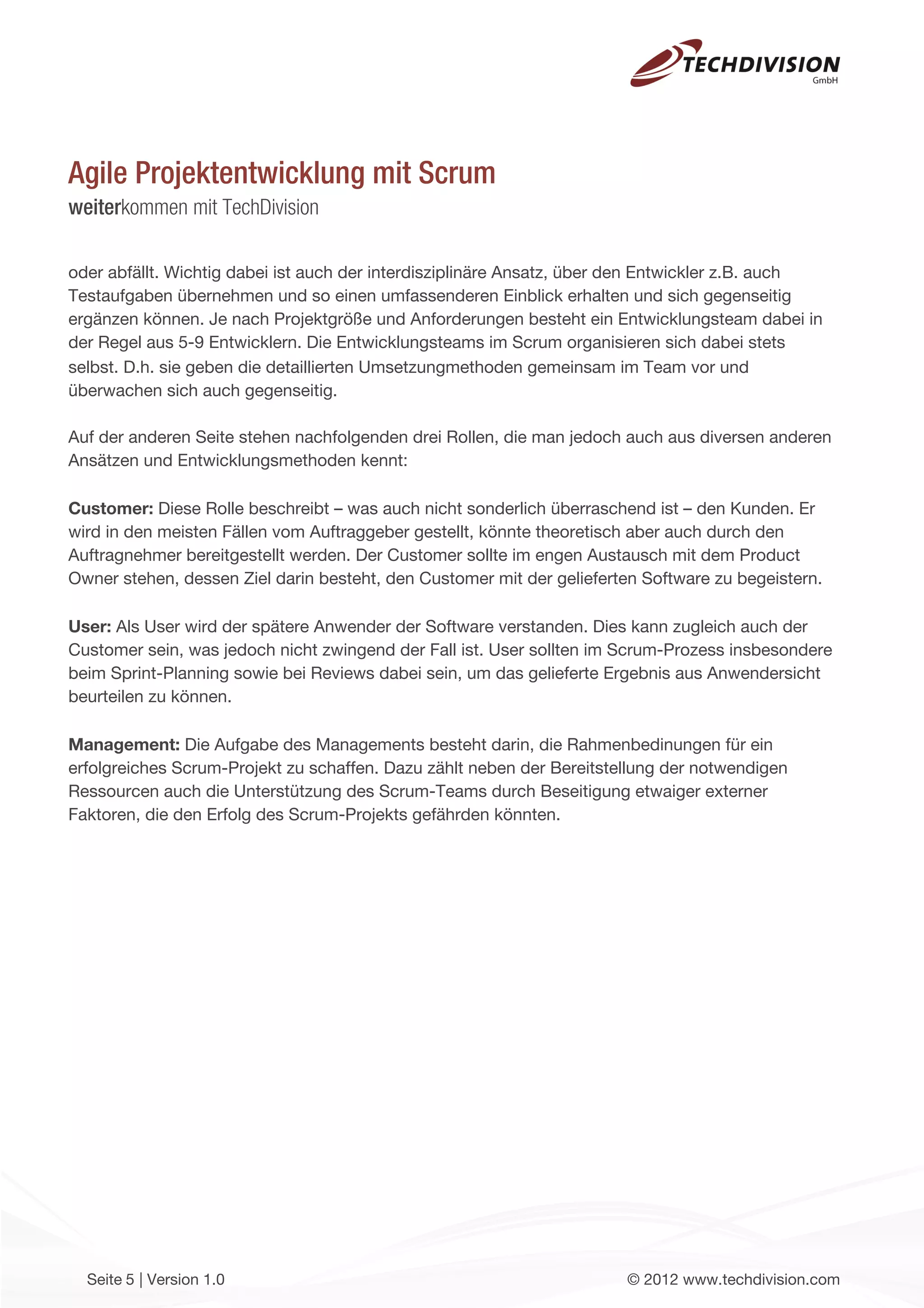 Agile Projektentwicklung mit Scrum
weiterkommen mit TechDivision

oder abfällt. Wichtig dabei ist auch der interdisziplinäre Ansatz, über den Entwickler z.B. auch
Testaufgaben übernehmen und so einen umfassenderen Einblick erhalten und sich gegenseitig
ergänzen können. Je nach Projektgröße und Anforderungen besteht ein Entwicklungsteam dabei in
der Regel aus 5-9 Entwicklern. Die Entwicklungsteams im Scrum organisieren sich dabei stets
selbst. D.h. sie geben die detaillierten Umsetzungmethoden gemeinsam im Team vor und
überwachen sich auch gegenseitig.

Auf der anderen Seite stehen nachfolgenden drei Rollen, die man jedoch auch aus diversen anderen
Ansätzen und Entwicklungsmethoden kennt:

Customer: Diese Rolle beschreibt – was auch nicht sonderlich überraschend ist – den Kunden. Er
wird in den meisten Fällen vom Auftraggeber gestellt, könnte theoretisch aber auch durch den
Auftragnehmer bereitgestellt werden. Der Customer sollte im engen Austausch mit dem Product
Owner stehen, dessen Ziel darin besteht, den Customer mit der gelieferten Software zu begeistern.

User: Als User wird der spätere Anwender der Software verstanden. Dies kann zugleich auch der
Customer sein, was jedoch nicht zwingend der Fall ist. User sollten im Scrum-Prozess insbesondere
beim Sprint-Planning sowie bei Reviews dabei sein, um das gelieferte Ergebnis aus Anwendersicht
beurteilen zu können.

Management: Die Aufgabe des Managements besteht darin, die Rahmenbedinungen für ein
erfolgreiches Scrum-Projekt zu schaffen. Dazu zählt neben der Bereitstellung der notwendigen
Ressourcen auch die Unterstützung des Scrum-Teams durch Beseitigung etwaiger externer
Faktoren, die den Erfolg des Scrum-Projekts gefährden könnten.




  Seite 5 | Version 1.0                                                © 2012 www.techdivision.com
 