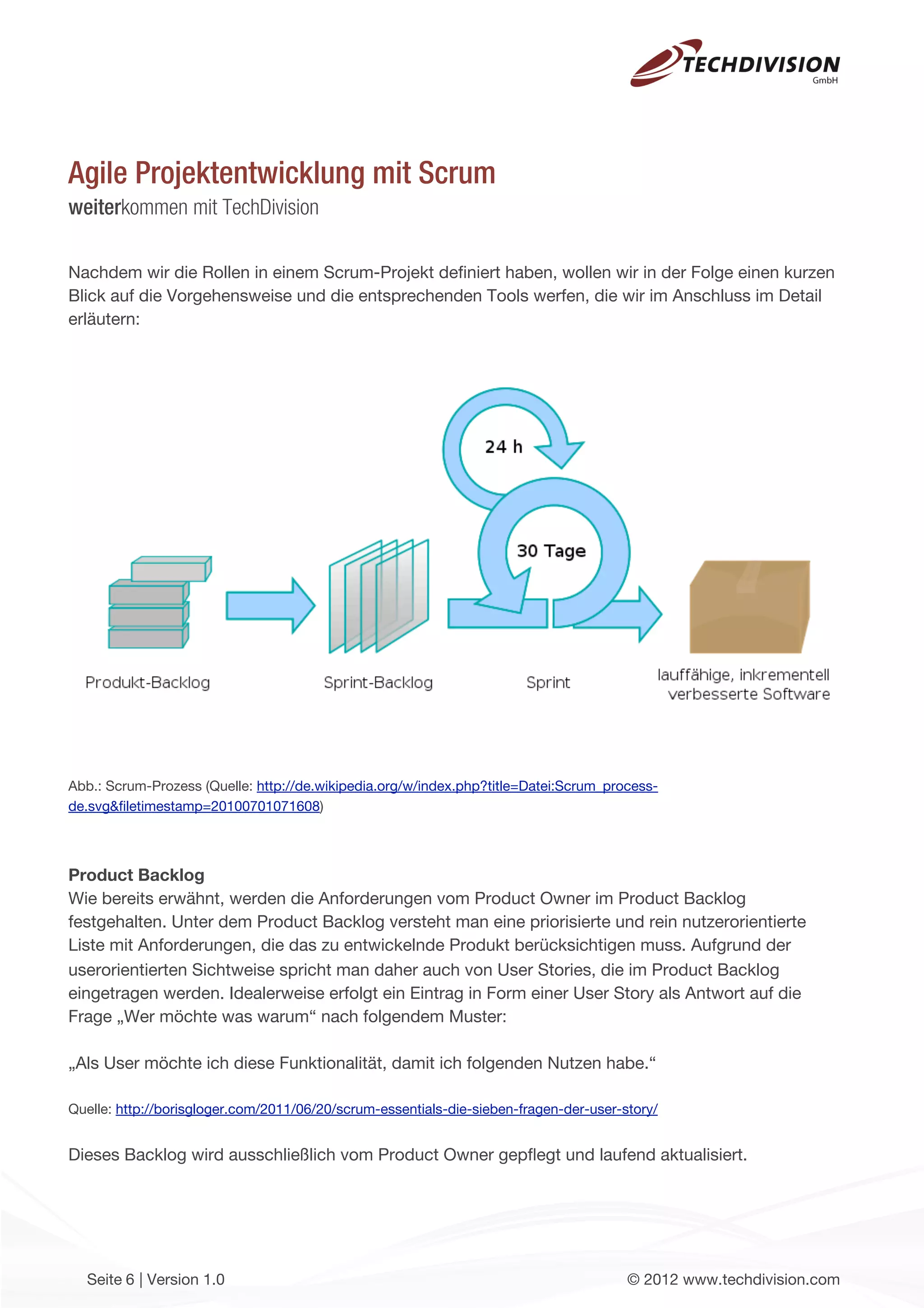 Agile Projektentwicklung mit Scrum
weiterkommen mit TechDivision

Nachdem wir die Rollen in einem Scrum-Projekt deﬁniert haben, wollen wir in der Folge einen kurzen
Blick auf die Vorgehensweise und die entsprechenden Tools werfen, die wir im Anschluss im Detail
erläutern:




Abb.: Scrum-Prozess (Quelle: http://de.wikipedia.org/w/index.php?title=Datei:Scrum_process-
de.svg&ﬁletimestamp=20100701071608)




Product Backlog
Wie bereits erwähnt, werden die Anforderungen vom Product Owner im Product Backlog
festgehalten. Unter dem Product Backlog versteht man eine priorisierte und rein nutzerorientierte
Liste mit Anforderungen, die das zu entwickelnde Produkt berücksichtigen muss. Aufgrund der
userorientierten Sichtweise spricht man daher auch von User Stories, die im Product Backlog
eingetragen werden. Idealerweise erfolgt ein Eintrag in Form einer User Story als Antwort auf die
Frage „Wer möchte was warum“ nach folgendem Muster:

„Als User möchte ich diese Funktionalität, damit ich folgenden Nutzen habe.“

Quelle: http://borisgloger.com/2011/06/20/scrum-essentials-die-sieben-fragen-der-user-story/


Dieses Backlog wird ausschließlich vom Product Owner gepﬂegt und laufend aktualisiert.




  Seite 6 | Version 1.0                                                                © 2012 www.techdivision.com
 