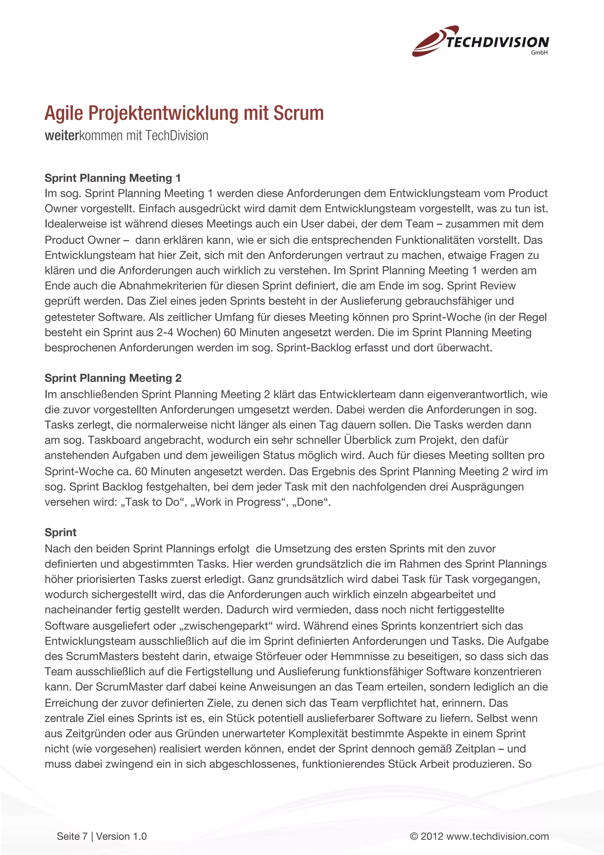 Agile Projektentwicklung mit Scrum
weiterkommen mit TechDivision

Sprint Planning Meeting 1
Im sog. Sprint Planning Meeting 1 werden diese Anforderungen dem Entwicklungsteam vom Product
Owner vorgestellt. Einfach ausgedrückt wird damit dem Entwicklungsteam vorgestellt, was zu tun ist.
Idealerweise ist während dieses Meetings auch ein User dabei, der dem Team – zusammen mit dem
Product Owner – dann erklären kann, wie er sich die entsprechenden Funktionalitäten vorstellt. Das
Entwicklungsteam hat hier Zeit, sich mit den Anforderungen vertraut zu machen, etwaige Fragen zu
klären und die Anforderungen auch wirklich zu verstehen. Im Sprint Planning Meeting 1 werden am
Ende auch die Abnahmekriterien für diesen Sprint deﬁniert, die am Ende im sog. Sprint Review
geprüft werden. Das Ziel eines jeden Sprints besteht in der Auslieferung gebrauchsfähiger und
getesteter Software. Als zeitlicher Umfang für dieses Meeting können pro Sprint-Woche (in der Regel
besteht ein Sprint aus 2-4 Wochen) 60 Minuten angesetzt werden. Die im Sprint Planning Meeting
besprochenen Anforderungen werden im sog. Sprint-Backlog erfasst und dort überwacht.

Sprint Planning Meeting 2
Im anschließenden Sprint Planning Meeting 2 klärt das Entwicklerteam dann eigenverantwortlich, wie
die zuvor vorgestellten Anforderungen umgesetzt werden. Dabei werden die Anforderungen in sog.
Tasks zerlegt, die normalerweise nicht länger als einen Tag dauern sollen. Die Tasks werden dann
am sog. Taskboard angebracht, wodurch ein sehr schneller Überblick zum Projekt, den dafür
anstehenden Aufgaben und dem jeweiligen Status möglich wird. Auch für dieses Meeting sollten pro
Sprint-Woche ca. 60 Minuten angesetzt werden. Das Ergebnis des Sprint Planning Meeting 2 wird im
sog. Sprint Backlog festgehalten, bei dem jeder Task mit den nachfolgenden drei Ausprägungen
versehen wird: „Task to Do“, „Work in Progress“, „Done“.

Sprint
Nach den beiden Sprint Plannings erfolgt die Umsetzung des ersten Sprints mit den zuvor
deﬁnierten und abgestimmten Tasks. Hier werden grundsätzlich die im Rahmen des Sprint Plannings
höher priorisierten Tasks zuerst erledigt. Ganz grundsätzlich wird dabei Task für Task vorgegangen,
wodurch sichergestellt wird, das die Anforderungen auch wirklich einzeln abgearbeitet und
nacheinander fertig gestellt werden. Dadurch wird vermieden, dass noch nicht fertiggestellte
Software ausgeliefert oder „zwischengeparkt“ wird. Während eines Sprints konzentriert sich das
Entwicklungsteam ausschließlich auf die im Sprint deﬁnierten Anforderungen und Tasks. Die Aufgabe
des ScrumMasters besteht darin, etwaige Störfeuer oder Hemmnisse zu beseitigen, so dass sich das
Team ausschließlich auf die Fertigstellung und Auslieferung funktionsfähiger Software konzentrieren
kann. Der ScrumMaster darf dabei keine Anweisungen an das Team erteilen, sondern lediglich an die
Erreichung der zuvor deﬁnierten Ziele, zu denen sich das Team verpﬂichtet hat, erinnern. Das
zentrale Ziel eines Sprints ist es, ein Stück potentiell auslieferbarer Software zu liefern. Selbst wenn
aus Zeitgründen oder aus Gründen unerwarteter Komplexität bestimmte Aspekte in einem Sprint
nicht (wie vorgesehen) realisiert werden können, endet der Sprint dennoch gemäß Zeitplan – und
muss dabei zwingend ein in sich abgeschlossenes, funktionierendes Stück Arbeit produzieren. So




  Seite 7 | Version 1.0                                                    © 2012 www.techdivision.com
 