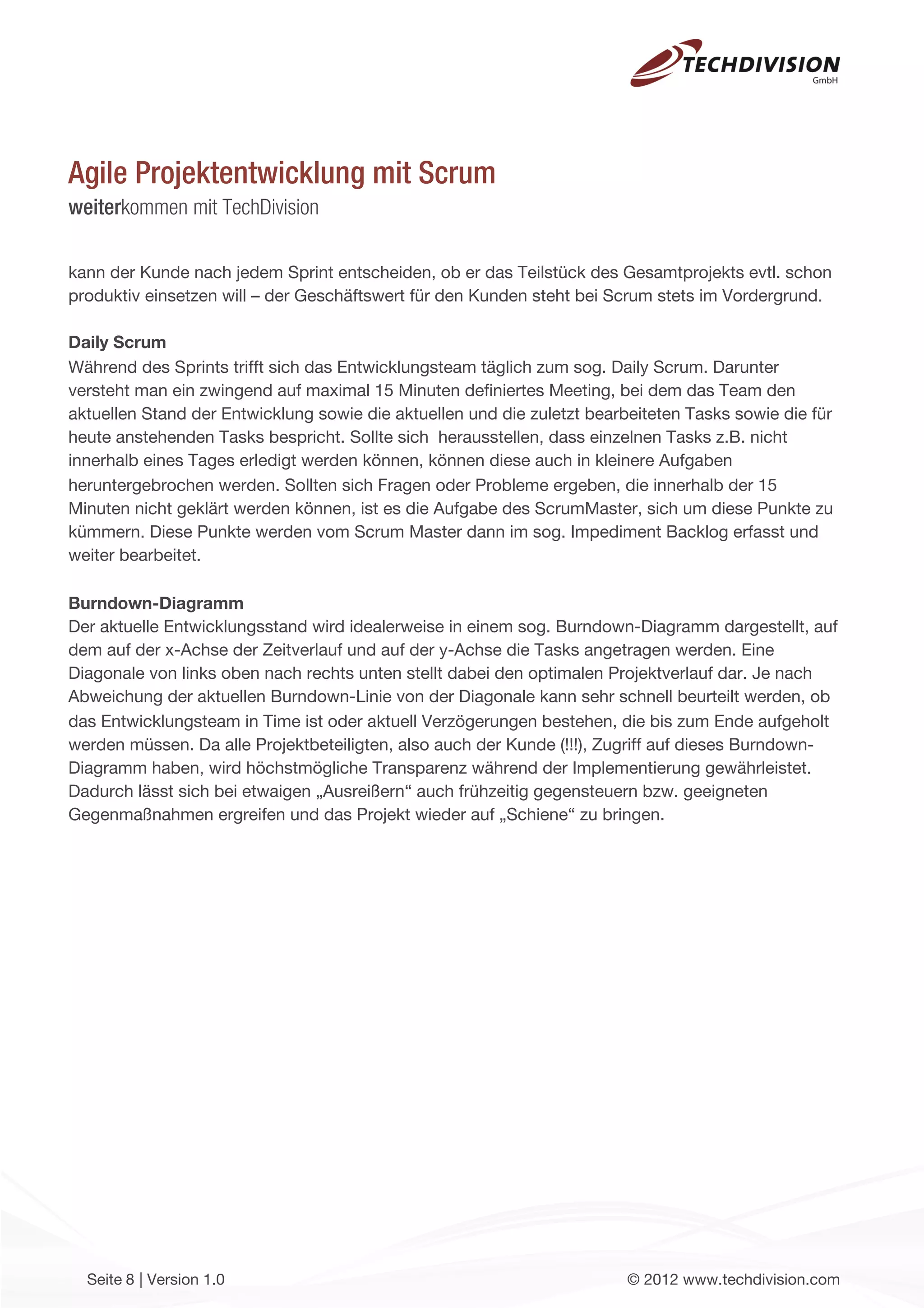 Agile Projektentwicklung mit Scrum
weiterkommen mit TechDivision

kann der Kunde nach jedem Sprint entscheiden, ob er das Teilstück des Gesamtprojekts evtl. schon
produktiv einsetzen will – der Geschäftswert für den Kunden steht bei Scrum stets im Vordergrund.

Daily Scrum
Während des Sprints trifft sich das Entwicklungsteam täglich zum sog. Daily Scrum. Darunter
versteht man ein zwingend auf maximal 15 Minuten deﬁniertes Meeting, bei dem das Team den
aktuellen Stand der Entwicklung sowie die aktuellen und die zuletzt bearbeiteten Tasks sowie die für
heute anstehenden Tasks bespricht. Sollte sich herausstellen, dass einzelnen Tasks z.B. nicht
innerhalb eines Tages erledigt werden können, können diese auch in kleinere Aufgaben
heruntergebrochen werden. Sollten sich Fragen oder Probleme ergeben, die innerhalb der 15
Minuten nicht geklärt werden können, ist es die Aufgabe des ScrumMaster, sich um diese Punkte zu
kümmern. Diese Punkte werden vom Scrum Master dann im sog. Impediment Backlog erfasst und
weiter bearbeitet.

Burndown-Diagramm
Der aktuelle Entwicklungsstand wird idealerweise in einem sog. Burndown-Diagramm dargestellt, auf
dem auf der x-Achse der Zeitverlauf und auf der y-Achse die Tasks angetragen werden. Eine
Diagonale von links oben nach rechts unten stellt dabei den optimalen Projektverlauf dar. Je nach
Abweichung der aktuellen Burndown-Linie von der Diagonale kann sehr schnell beurteilt werden, ob
das Entwicklungsteam in Time ist oder aktuell Verzögerungen bestehen, die bis zum Ende aufgeholt
werden müssen. Da alle Projektbeteiligten, also auch der Kunde (!!!), Zugriff auf dieses Burndown-
Diagramm haben, wird höchstmögliche Transparenz während der Implementierung gewährleistet.
Dadurch lässt sich bei etwaigen „Ausreißern“ auch frühzeitig gegensteuern bzw. geeigneten
Gegenmaßnahmen ergreifen und das Projekt wieder auf „Schiene“ zu bringen.




  Seite 8 | Version 1.0                                                  © 2012 www.techdivision.com
 