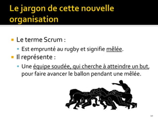    Le terme Scrum :
     Est emprunté au rugby et signifie mêlée.
   Il représente :
     Une équipe soudée, qui cherche à atteindre un but,
     pour faire avancer le ballon pendant une mêlée.




                                                           10
 