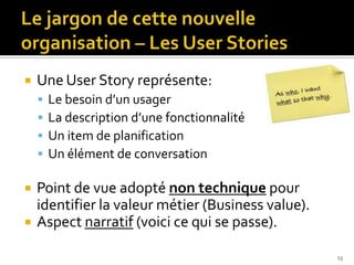    Une User Story représente:
       Le besoin d’un usager
       La description d’une fonctionnalité
       Un item de planification
       Un élément de conversation

   Point de vue adopté non technique pour
    identifier la valeur métier (Business value).
   Aspect narratif (voici ce qui se passe).

                                                    13
 