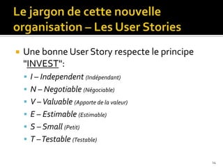    Une bonne User Story respecte le principe
    "INVEST":
     I – Independent (Indépendant)
     N – Negotiable (Négociable)
     V – Valuable (Apporte de la valeur)
     E – Estimable (Estimable)
     S – Small (Petit)
     T –Testable (Testable)

                                                14
 