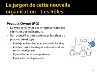 Product Owner (PO)
   Le Product Owner est le représentant des
    clients et des utilisateurs.
   Son objectif est de maximiser la valeur du
    produit développé.
     Il rédige les User Stories et prépare le Backlog.
     Il définit l'ordre dans lequel les fonctionnalités
      seront développées.
     Il prend les décisions importantes.
     Il valide les développements.



                                                           20
 