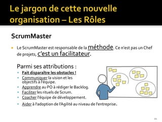 ScrumMaster
   Le ScrumMaster est responsable de la méthode. Ce n'est pas un Chef
    de projets, c’est un facilitateur.

    Parmi ses attributions :
     Fait disparaître les obstacles !
     Communiquer la vision et les
      objectifs à l'équipe.
     Apprendre au PO à rédiger le Backlog.
     Faciliter les rituels de Scrum.
     Coacher l'équipe de développement.
     Aider à l'adoption de l’Agilité au niveau de l'entreprise.


                                                                         21
 